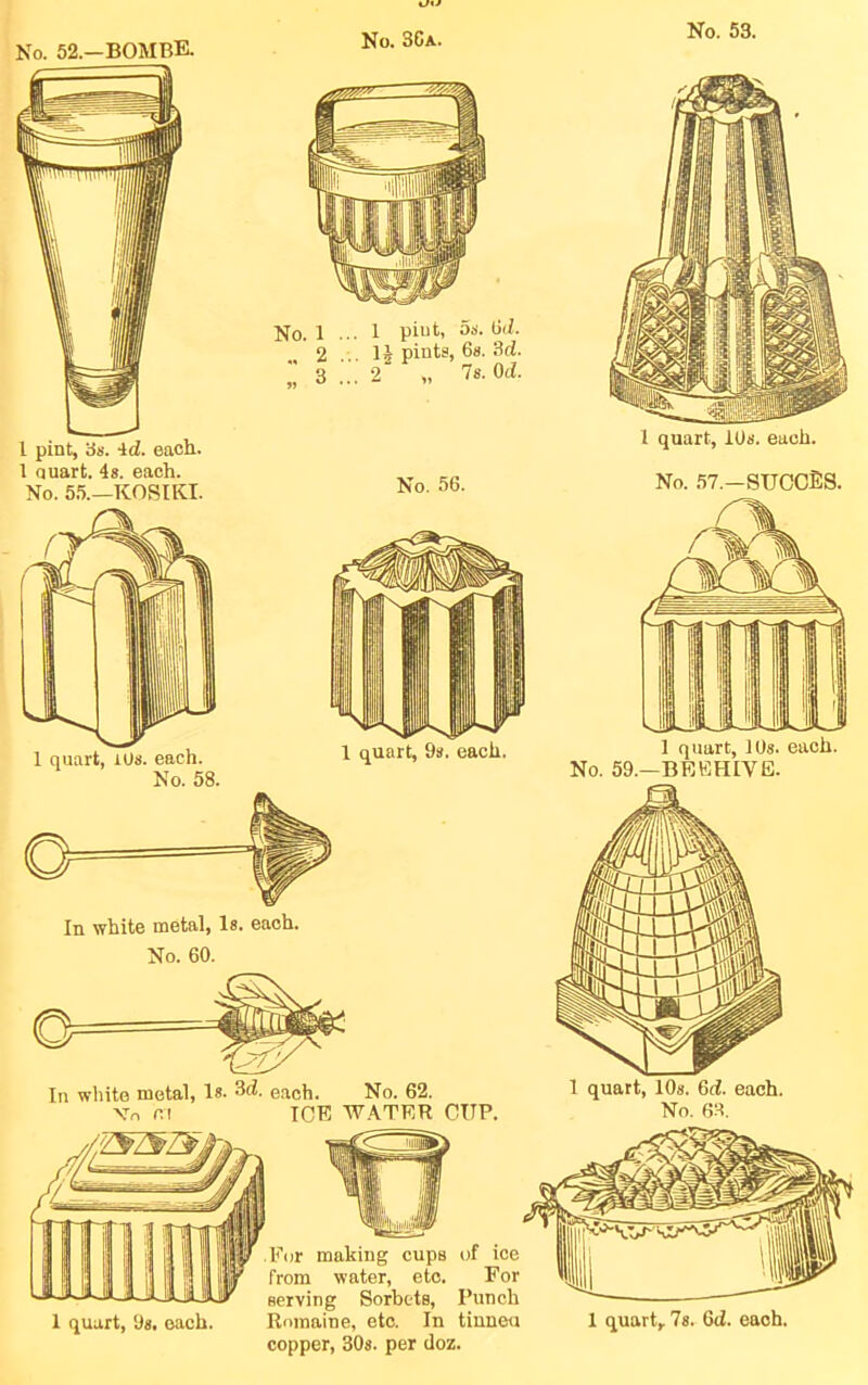 No. 52.—BOMBE. No. 36a. In white metal, Is. each. No. 60. 1 pint, 3s. Id. each. 1 quart. 4s. each. No. 5.5.—KOSIKI. 1 quart, lOs. each. No. 58. 1 piut, 5s. (id. 14 pints, 6s. 3d. •2^ „ 7s. Od. No. 56. 1 quart, 10s. each. No. 57.—SUCCES. 1 quart, 9s. each. 1 quart, 10s. each. No. 59.—BEEHIVE. In white metal. Is. 3d. each. No. 62. Vn r.i ICE W.\TER CUP. 1 quart, 10s. 6d. each. No. 63. 1 quart, 9s. each. Rnmaine, etc. In tinneu 1 quart, 7s. 6d. each, copper, 30s. per doz.