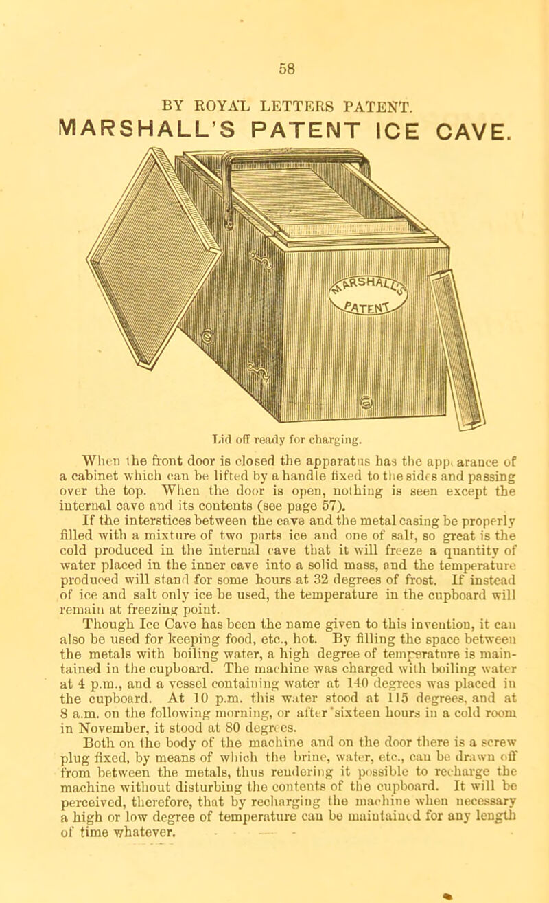 BY ROYAL LETTERS PATENT. VIARSHALL’S PATENT ICE CAVE. Lid off ready for charging. When the front door is closed the apparatus has tlie app, arance of a cabinet which can be lifted by a handle fixed to tliesidfs and passing over the top. Wlien the door is open, nolhiug is seen except the internal cave and its contents (see page 57). If the interstices between the cave and the metal casing be properly filled with a mixture of two parts ice and one of salt, so great is the cold produced in the internal cave that it will freeze a quantity of water placed in the inner cave into a solid mass, and the temperature produced will stand for some hours at 32 degrees of frost. If instead of ice and salt only ice be used, the temperature in the cupboard will remain at freezing point. Though Ice Cave has been the name given to this invention, it can also be used for keeping food, etc., hot. By filling the space between the metals with boiling water, a high degree of temperature is main- tained in the cupboard. The machine was charged w'ilh boiling water at 4 p.m., and a vessel containing water at 140 degrees was placed in the cupboard. At 10 p.m. this water stood at 115 degrees, and at 8 a.m. on the following morning, or after’sixteen hours in a cold room in November, it stood at 80 degrees. Both on the body of the machine and on the door there is a screw plug fixed, by means of which the brine, water, etc., can be drawn off from between the metals, thus rendering it possible to recharge the machine without disturbing the contents of tlie cupboard. It will be perceived, therefore, that by recliargiug the machine when necessary a high or low degree of temperature can be luaintaiutd for any lengtli of time v/hatever.