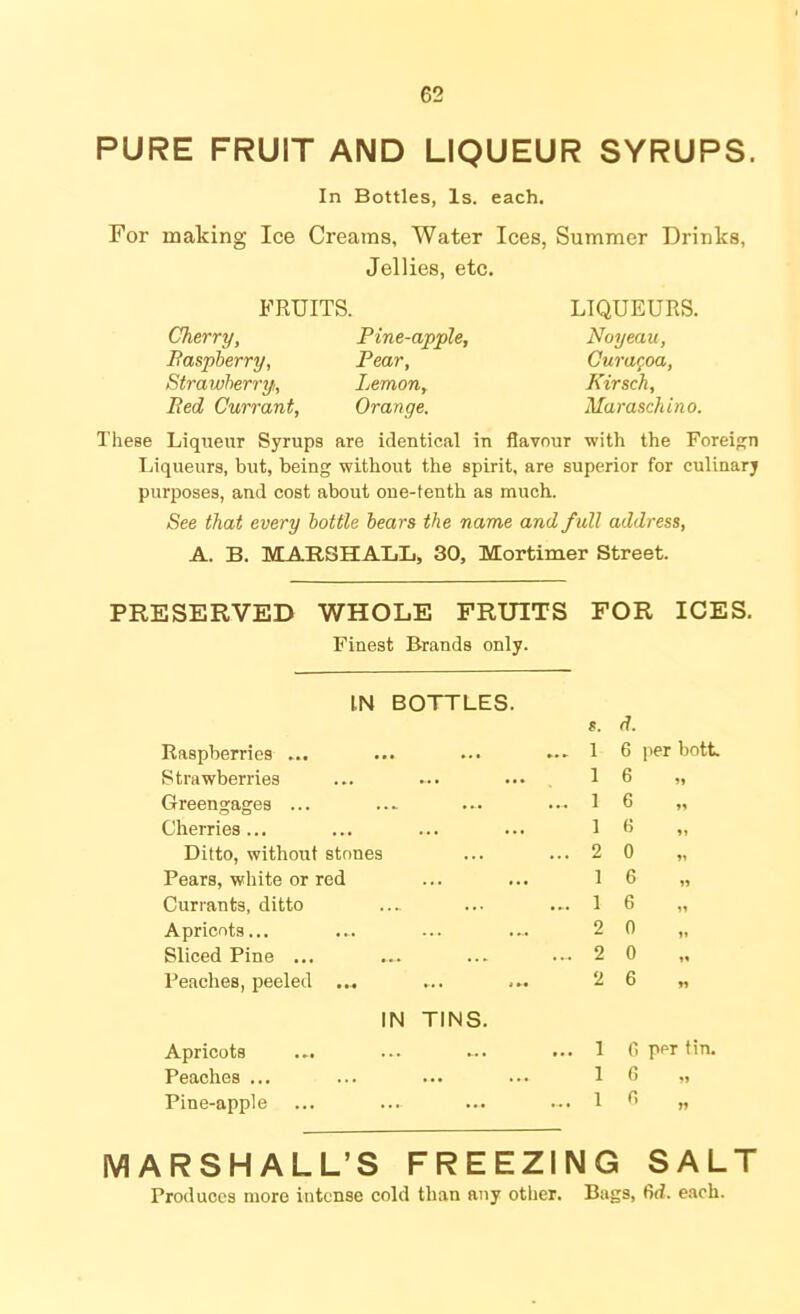 PURE FRUIT AND LIQUEUR SYRUPS. In Bottles, Is. each. For making Ice Creams, Water Ices, Summer Drinks, Jellies, etc. FRUITS. Cherry, Baspberry, Strawberry, Bed Currant, Pine-apple, Pear, Lemon, Orange. LIQUEURS. Noyeau, Cura^oa, Kirsch, Maraschino. These Liqueur Syrups are identical in flavour with the Foreign Ijiqueurs, but, being without the spirit, are superior for culinary purposes, and cost about one-tenth as much. See that every bottle hears the name and full address, A. B. MARSHALL, 30, Mortimer Street. PRESERVED WHOLE FRUITS Finest Brands only. FOR ICES. IN BOTTLES. Raspberries ... Strawberries Greengages ... Cherries... Ditto, without stones Pears, white or red Currants, ditto Apricots... Sliced Pine ... Peaches, peeled ... IN TINS. Apricots ... Peaches ... Pine-apple s. d. 1 6 per both 1 6 1 6 1 G 2 0 „ 1 6 1 6 2 0 2 0 2 6 1 6 per tin. 1 6 „ MARSHALL’S FREEZING SALT Produces more intense cold than any other. Bugs, fid. each.