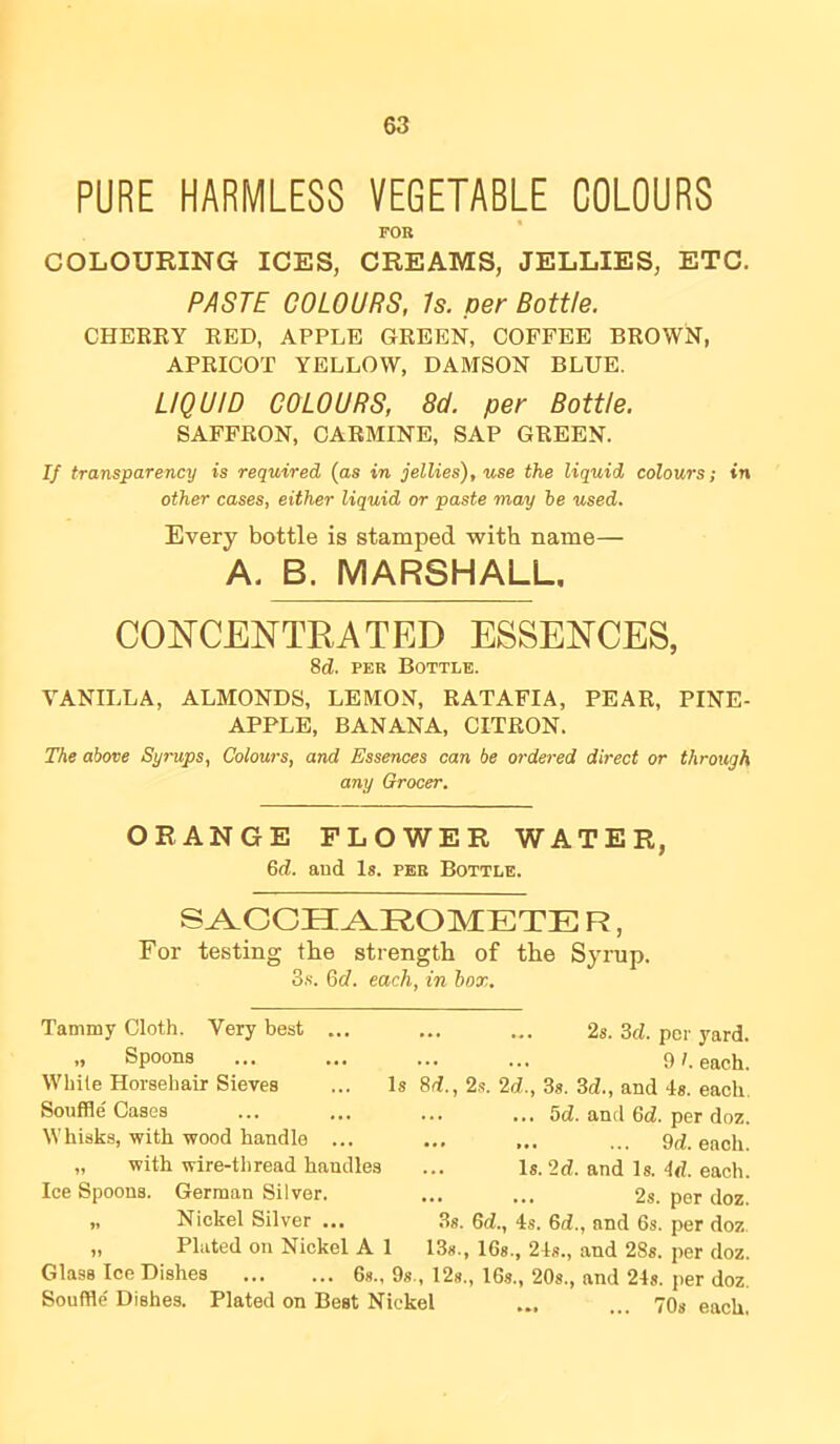 PURE HARMLESS VEGETABLE COLOURS FOB COLOURING ICES, CREAMS, JELLIES, ETC. PASTE COLOURS, Is. per Bottle. CHEEEY EED, APPLE GEEEN, COFFEE BEOWN, APEICOT YELLOW, DAMSON BLUE. LIQUID COLOURS, 8d. per Bottle. SAFFEON, CAEMINE, SAP GEEEN. If transparency is required {as in jellies), use the liquid colours; tn other cases, either liquid or paste may he used. Every bottle is stamped with name— A. B. MARSHALL, CONCENTRATED ESSENCES, 8d. PER Bottle. VANILLA, ALMONDS, LEMON, EATAFIA, PEAE, PINE- APPLE, BANANA, CITEON. The above Syrups, Colours, and Essences can be ordered direct or through any Grocer. ORANGE FLOWER WATER, 6d. and Is. peb Bottle. S^CCH^ROMETE R, For testing the strength of the Syrup. 3.S. 6d. each, in box. Tammy Cloth. Very best .. „ Spoons While Horsehair Sieves Souffle' Cases Whisks, with wood handle ... „ with wire-thread handles Ice Spoons. German Silver. „ Nickel Silver ... „ Plated on Nickel A 1 • •• ... 2s. 3d. per yard. ••• 9/. each. Is 8d., 2.'!. 2d., 3s. 3d., and 4s. each, ... 5d. and 6d. per doz. • .« ... ... 9d. each. ... Is. 2d. and Is. 4d. each. ... ... 2s. per doz. .3s. 6d., 4s. 6d., and 6s. per doz. 13s., 16s., 24s., and 28s. per doz. Glass Ice Dishes 6s., 9s., 12s., I6s., 20s., and 24s. per doz. Souffle' Dishes. Plated on Best Nickel ... ... 70s each,