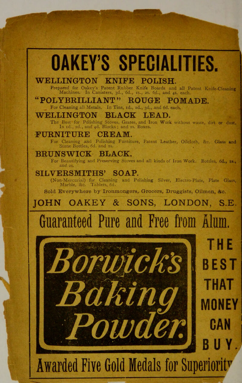 OAKEY’S SPECIALITIES. WELLINGTON KNIFE POLISH. Prepared for Oakey's Patent Rubber Knife Boards and all Patent Knife-Cleaning Machines. In Canisters, 3d., 6d., is., 2s. 6d., and 4s. each. “POLYBRILLIANT” ROUGE POMADE. For Cleaning all Metals. In Tins, id., 2d., 3d., and 6d. each. WELLINGTON BLACK LEAD. The Best for Polishing Stoves, Grates, and Iron Work without waste, dirt or dust. In id., 2d., and 4d. Blocks ; and is. Boxes. FURNITURE CREAM. For Cleaning and Polishing Furniture, Patent Leather, Oilcloth, &c. Glass and Stone Bottles, 6d. and is. . BRUNSWICK BLACK. For Beautifying and Preserving Stoves and all kinds of Iron Work. Bottles, 6d., is., and 2s. SILVERSMITHS’ SOAP. (Non-Mercurial) for Cleaning and Polishing Silver, Electro-Plate, Plate Glass, Marble, &c. Tablets, 6d. Sold Everywhere by Ironmongers,- Grocers, Druggists, Oilmen, &e. JOHN OAKEY & SONS, LONDON, S.E. Guaranteed Pure and Free from Alum. THE BEST THAT MONEY GAN BUY.) Awarded Five Gold Medals for Superiority