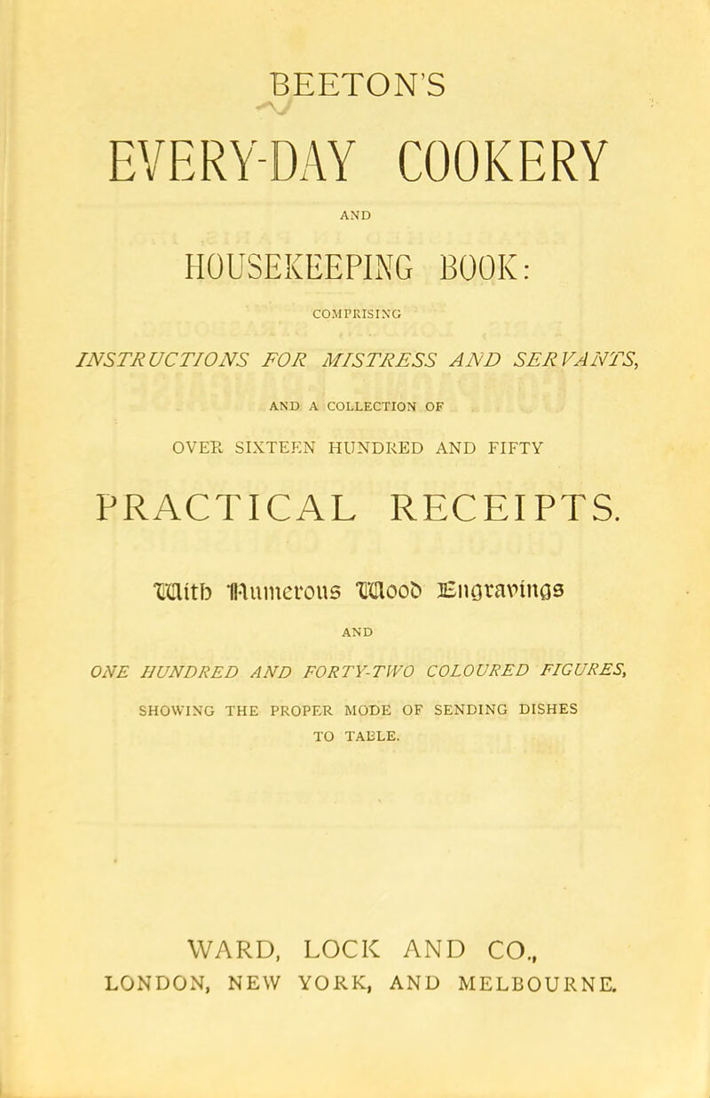 EVERY-DAY COOKERY AND HOUSEKEEPING BOOK: COMPRISING INSTRUCTIONS FOR MISTRESS AND SERVANTS, AND A COLLECTION OF OVEPv SIXTEEN HUNDRED AND FIFTY PRACTICAL RECEIPTS. Wnttb numerous TOooO Engravings AND ONE HUNDRED AND FORTY-TWO COLOURED FIGURES, SHOWING THE PROPER MODE OF SENDING DISHES TO TABLE. WARD, LOCK AND CO., LONDON, NEW YORK, AND MELBOURNE.