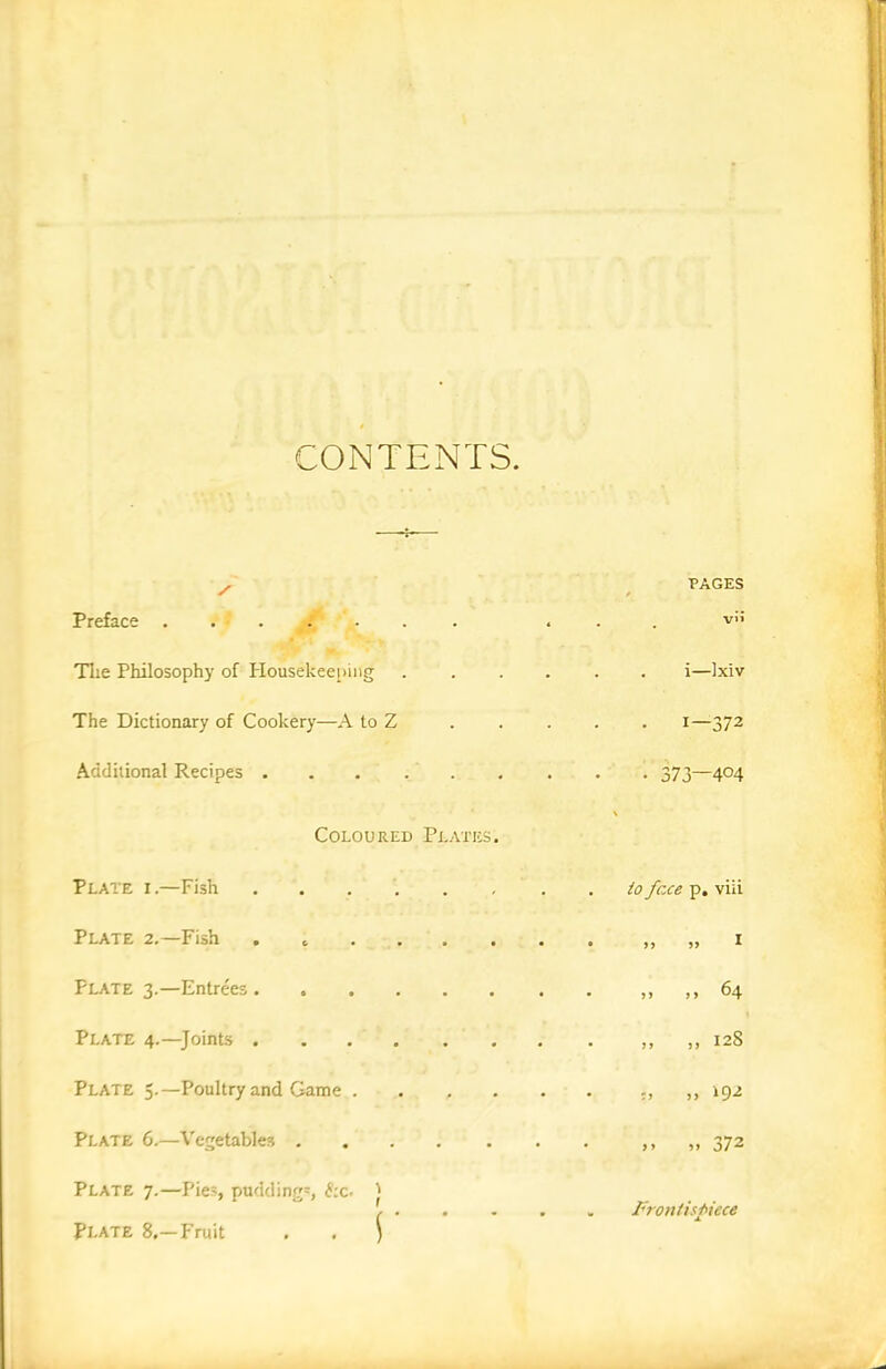 CONTENTS. . PAGES / / Preface ....... . . . v» Tlie Philosophy of Housekeeping i—Ixiv The Dictionary of Cookery—A to Z ..... i—372 Additional Recipes 373—404 Coloured Plates. Plate i.—Fish ...... . . to face p. viii Plate 2.—Fish . „ 1 Plate 3.—Entrees 64 Plate 4.—Joints „ 128 Plate 5.—Poultry and Game „ 192 Plate 6.—Vegetables ....... ,, „ 372 Plate 7.—Pies, puddings, £;c. 'j Plate 8.—Fruit . . $ Frontispiece