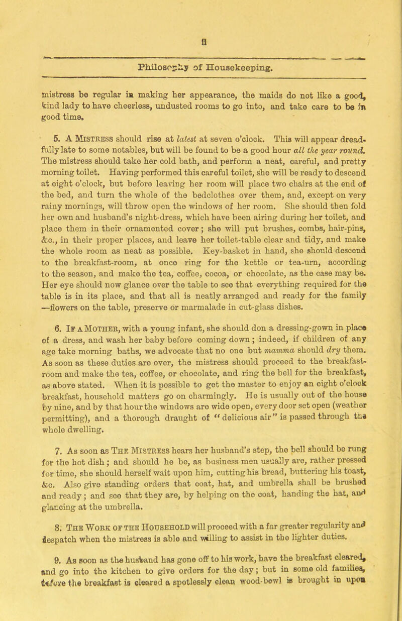 mistress be regular is making her appearance, the maids do not like a good, kind lady to have cheerless, undusted rooms to go into, and take care to be fa good time. 5. A Mistress should rise at latest at seven o’clock. This will appear dread- fully late to some notables, but will be found to be a good hour all the year round. The mistress should take her cold bath, and perform a neat, careful, and pretty morning toilet. Having performed this careful toilet, she will be ready to descend at eight o’clock, but before leaving her room will place two chans at the end of the bed, and turn the whole of the bedclothes over them, and, except on very rainy mornings, will throw open the windows of her room. She should then fold her own and husband’s night-dress, which have been airing during her toilet, and place them in their ornamented cover; she will put brushes, combs, hair-pins, &c., in their proper places, and leave her toilet-table clear and tidy, and make the whole room as neat as possible. Key-basket in hand, she should descend to the breakfast-room, at once ring for the kettle or tea-urn, according to the season, and make the tea, coffee, cocoa, or chocolate, as the case may be. Her eye should now glance over the table to see that everything required for the table is in its place, and that all is neatly arranged and ready for the family —flowers on the table, preserve or marmalade in cut-glass dishes. 6. Ip a Mother, with a young infant, she should don a dressing-gown in place of a dress, and wash her baby before coming down ; indeed, if children of any age take morning baths, we advocate that no one but mamma should dry them. As soon as these duties are over, the mistress should proceed to the breakfast- room and make the tea, coffee, or chocolate, and ring the bell for the breakfast, as above stated. When it is possible to get the master to enjoy an eight o’clock breakfast, household matters go on charmingly. He is usually out of the house by nine, and by that hour the windows are wide open, every door set open (weather permitting), and a thorough draught of “ delicious air ” is passed through tna whole dwelling. 7. As soon as The Mistress hears her husband’s step, tho bell should be rung for the hot dish ; and should he be, as business men usually are, rather pressed for time, she should herself wait upon him, cutting his bread, buttering his toast, &c. Also give standing orders that coat, hat, and umbrella shall be brushed and ready; and see that they are, by helping on the ooat, handing the hat, and glancing at the umbrella. 8. The Work of the Household will proceed with a far greater regularity and despatch when the mistress is able and vwlling to assist in the lighter duties. 9. As soon as tire husband has gone off to his work, have the breakfast cleared* and go into tho kitchen to give orders for the day; but in some old families, tefeve the breakfast is cleared a spotlessly clean wood-bowl is brought in upon