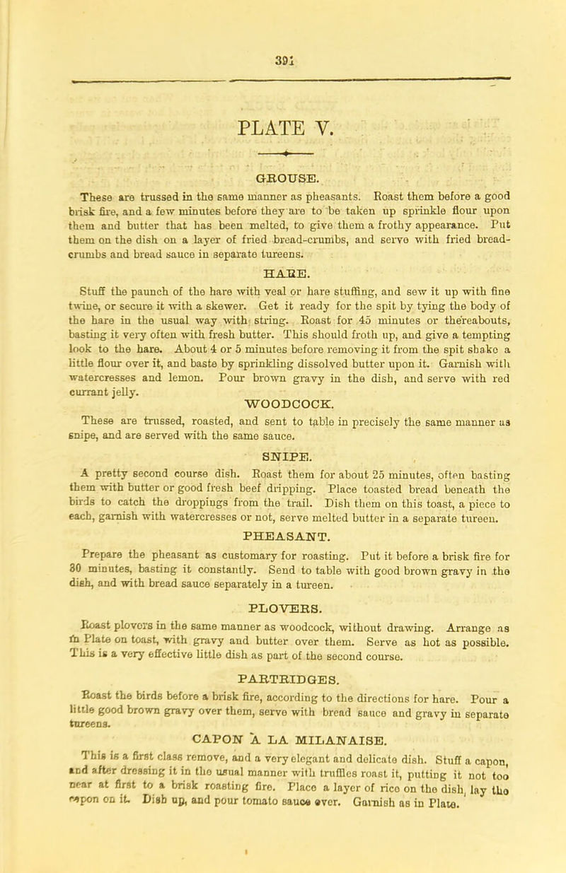 301 PLATE V. GROUSE. These are trussed in the same manner as pheasants. Roast them before a good brisk fire, and a few minutes before they are to be taken up sprinkle flour upon them and butter that has been melted, to give them a frothy appearance. Put them on the dish on a layer of fried bread-crumbs, and servo with fried bread- crumbs and bread sauce in separate tureens. HARE. Stuff the paunch of the hare with veal or hare stuffing, and sew it up with fine twine, or secure it with a skewer. Get it ready for the spit by tying the body of the hare in the usual way with string. Roast for 45 minutes or thereabouts, basting it very often with fresh butter. This should froth up, and give a tempting look to the hare. About 4 or 5 minutes before removing it from the spit shake a little flour over it, and baste by sprinkling dissolved butter upon it. Garnish with watercresses and lemon. Pour brown gravy in the dish, and serve with red currant jelly. WOODCOCK. These are trussed, roasted, and sent to table in precisely the same manner as snipe, and are served with the same sauce. SNIPE. A pretty second course dish. Roast them for about 25 minutes, often basting them with butter or good fresh beef dripping. Place toasted bread beneath the birds to catch the droppings from the trail. Dish them on this toast, a piece to each, garnish with watercresses or not, serve melted butter in a separate tureen. PHEASANT. Prepare the pheasant as customary for roasting. Put it before a brisk fire for 30 minutes, basting it constantly. Send to table with good brown gravy in the dish, and with bread sauce separately in a tureen. PLOVERS. Roast plovors in the same manner as woodcock, without drawing. Arrange as fn Plate on toast, with gravy and butter over them. Serve as hot as possible. T his is a very effective little dish as part of the second course. PARTRIDGES. Roast the birds before a brisk fire, according to the directions for hare. Pour a little good brown gravy over them, serve with bread sauce and gravy in separate tureens. CAPON A LA MILANAISE. This is a first class remove, and a very elegant and delicate dish. Stuff a capon, and after dressing it in the usual manner with truffles roast it, putting it not too near at first to a brisk roastiDg fire. Place a layer of rico on the dish, lay tho repon on it. Disb up, and pour tomato sauc* aver. Garnish as in Plato.