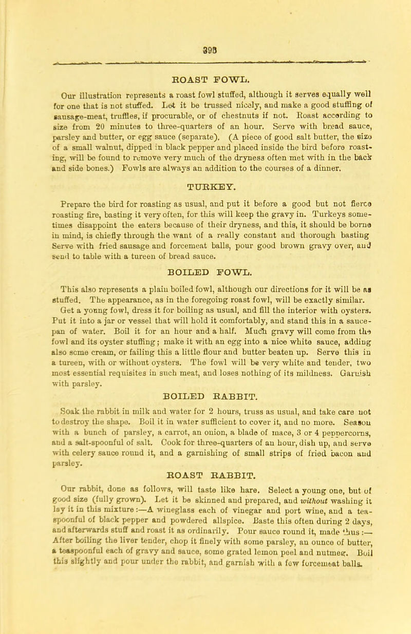 395 ROAST FOWL. Our illustration represents a roast fowl stuffed, although it serves equally well for one that is not stuffed. Let it be trussed nicely, and make a good stuffing of sausage-meat, truffles, if procurable, or of chestnuts if not. Roast according to size from 20 minutes to three-quarters of an hour. Serve with bread sauce, parsley and butter, or egg sauce (separate). (A piece of good salt butter, the size of a small walnut, dipped in black pepper and placed inside the bird before roast- ing, will be found to remove very much of the drynes3 often met with in the back and side bones.) Fowls are always an addition to the courses of a dinner. TURKEY. Prepare the bird for roasting as usual, and put it before a good but not fierce roasting fire, basting it very often, for this will keep the gravy in. Turkeys some- times disappoint the eaters because of their dryness, and this, it should be borne in mind, is chiefly through the want of a really constant and thorough basting Serve with fried snusage and forcemeat balls, pour good brown gravy over, and send to table with a tureen of bread sauce. BOILED FOWL. This also represents a plain boiled fowl, although our directions for it will be aa stuffed. The appearance, as in the foregoing roast fowl, will be exactly similar. Get a young fowl, dress it for boiling as usual, and fill the interior with oysters. Put it into a jar or vessel that will hold it comfortably, and stand this in a sauce- pan of water. Boil it for an hour and a half. Much gravy will come from the fowl and its oyster stuffing; make it with an egg into a nice white sauce, adding also seme cream, or failing this a little flour and butter beaten up. Serve this in a tureen, with or without oysters. The fowl will be very white and tender, two most essential requisites in such meat, and loses nothing of its mildness. Garnish with parsley. BOILED RABBIT. Soak the rabbit in milk and water for 2 hours, truss as usual, and take care not to destroy the shape. Boil it in water sufficient to cover it, and no more. Season with a bunch of parsley, a carrot, an onion, a blade of mace, 3 or 4 peppercorns, and a salt-spoonful of salt. Cook for three-quarters of an hour, dish up, and serve with celery sauce round it, and a garnishing of small strips of fried bacon and parsley. ROAST RABBIT. Our rabbit, done as follows, will taste like hare. Select a young one, but of good size (fully grown). Let it be skinned and prepared, aud without washing it lay it in this mixture :—A wineglass each of vinegar and port wine, aud a tea- spoonful of black pepper and powdered allspice. Baste this often during 2 days, and afterwards stuff and roast it as ordinarily. Pour sauce round it, made thus : After boiling the liver tender, chop it finely with some parsley, an ounce of butter, a teaspoonful each of gravy and sauce, some grated lemon peel and nutmeg. Boil thi3 slightly and pour under the rabbit, and garnish with a few forcemeat balls.