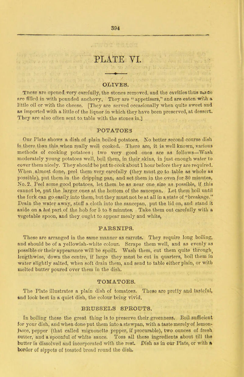 PLATE VI. OLIVES. Tnese'are opened very carefully, the stones removed, and the cavities thus made are filled in with pounded anchovy. They are “ appetisers,” and are eaten with a little oil or with the cheese. [They are served occasionally when quite sweet and as imported with a little of the liquor in which they have been preserved, at dessert. They are also often sent to table with the stones in.] POTATOE3 Our riate shows a dish of plain boiled potatoes. No hotter second course dish is there than this.when really well cooked. There are, it is well known, various methods of cooking potatoes; two very good ones are as follows—Wash moderately young potatoes well, boil them, in their skins, in just enough water to cover them nicely. They should be put to cook about 1 hour before they are required. When , almost done, peel them very carefully (they must go to table as whole as possible), put them in the dripping pan, and set them in the oven for 30 minutes. No. 2. Peel some good potatoes, let them be as near one size as possible, if this cannot be, put the larger ones at the bottom of the saucepan. Let them boil until the fork can go easily into them, but they must not be at all in a state of “breakage.” Drain the water away, stuff a cloth into the saucepan, put the lid on, and stand it aside on a hot part of the hob for 5 to 8 minutes. Take them out carefully with a vegetable spoon, and they ought to appear mealy and white, PARSNIPS. These are arranged in the same manner as carrots. They require long boiling, and should be of a yellowish-white colour. Scrape them well, and as evenly as possible Or their appearance will be spoilt. Wash them, cut them quite throughf lengthwise, down the centre, if large they mnst be cut in quarters, boil them in water slightly salted, when soft drain them, and send to table either plain, or with melted butter poured over them in the dish. TOMATOES. The Plate illustrates a plain dish of tomatoes. These aro pretty and tasteful, and look best ia a quiet dish, the colour being vivid. BRUSSELS SPROUTS. In boiling these the great thing is to preserve their greenness. Eoil sufficient for your dish, and when done put them into a stewpan, with a taste merely of lemon* (nice, pepper (that called mignonette pepper, if procurable), two ounces of fresh nutter, and a spoonful of white sauce. Toss all these ingredients about till the butter is dissolved and incorporated with the rest. Dish as in our Plate, or with a bordor of sippets of toasted bread round the dish.