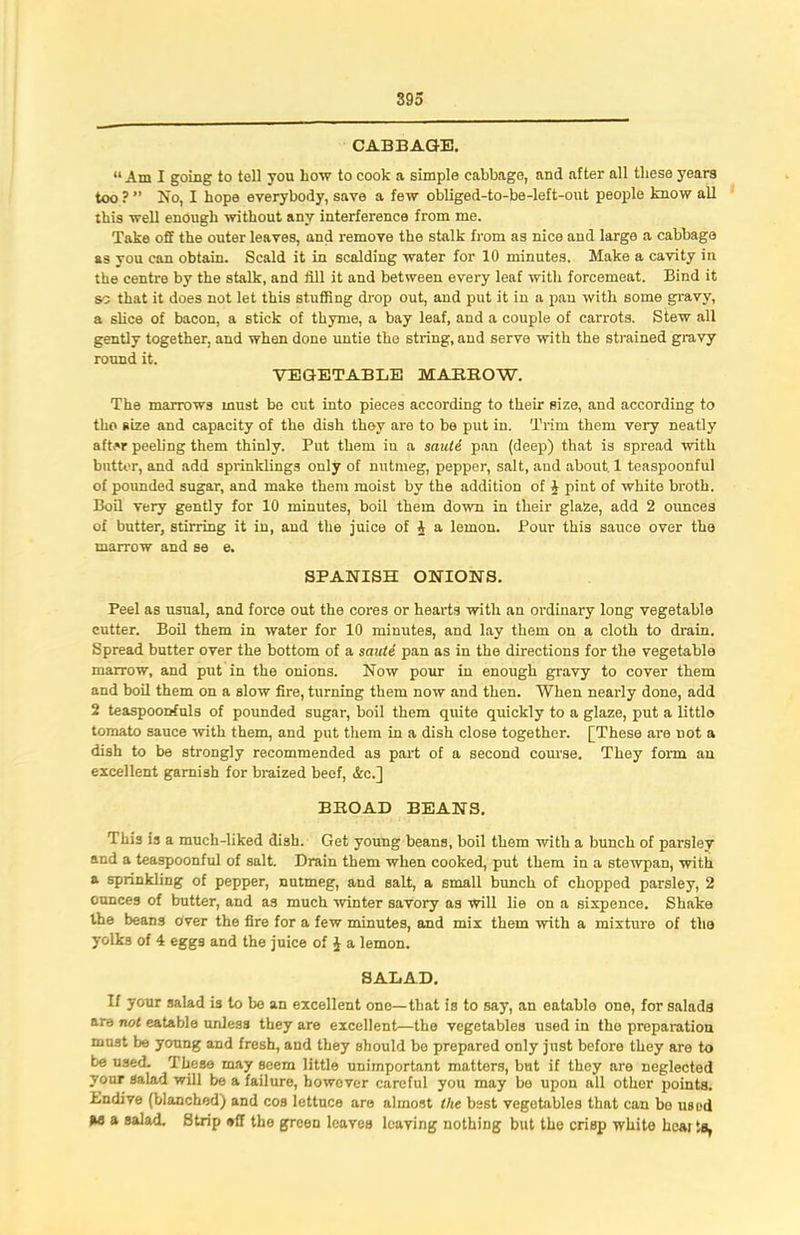 CABBAGE. “ Am I going to toll you bow to cook a simple cabbage, and after nil these years too ? ” No, I hope everybody, save a few obliged-to-be-left-out people know all this well enough without any interference from me. Take off the outer leaves, and remove the stalk from as nice and large a cabbage as you can obtain. Scald it in scalding water for 10 minutes. Make a cavity in the centre by the stalk, and fill it and between every leaf with forcemeat. Bind it so that it does not let this stuffing drop out, and put it in a pan with some gravy, a slice of bacon, a stick of thyme, a bay leaf, and a couple of carrots. Stew all gently together, and when done untie the string, and serve with the strained gravy round it. VEGETABLE MARROW. The marrows must be cut into pieces according to their size, and according to the size and capacity of the dish they are to be put in. Trim them very neatly after peeling them thinly. Put them in a sauti pan (deep) that is spread with butter, and add sprinklings only of nutmeg, pepper, salt, and about. 1 teaspoonful of pounded sugar, and make them moist by the addition of 1 pint of white broth. Boil very gently for 10 minutes, boil them down in their glaZe, add 2 ounces of butter, stirring it in, aud the juice of 4 a lemon. Pour this sauce over the marrow and se e. SPANISH ONIONS. Peel as usual, and force out the cores or hearts with an ordinary long vegetable cutter. Boil them in water for 10 minutes, and lay them on a cloth to drain. Spread butter over the bottom of a saute pan as in the directions for the vegetable marrow, and put in the onions. Now pour in enough gravy to cover them and boil them on a slow fire, turning them now and then. When nearly done, add 2 teaspoorrfuls of pounded sugar, boil them quite quickly to a glaze, put a little tomato sauce with them, and put them in a dish close together. [These are not a dish to be strongly recommended as part of a second course. They form an excellent garnish for braized beef, &c.] BROAD BEANS. This is a much-liked dish. Get young beans, boil them with a bunch of parsley and a teaspoonful of salt. Drain them when cooked, put them in a stewpan, with a sprinkling of pepper, nutmeg, and salt, a small bunch of chopped parsley, 2 ounces of butter, and as much winter savory as will lie on a sixpence. Shake the beans over the fire for a few minutes, and mix them with a mixture of the yolks of 4 eggs and the juice of i a lemon. SALAD. If your salad is to be an excellent ono—that is to say, an eatable one, for salads are not eatable unless they are excellent—the vegetables used in the preparation must be young and fresh, and they should be prepared only just before they are to be used. These may seem little unimportant matters, but if they are neglected your salad will be a failure, however careful you may be upon all other points. Bndive (blanched) and cos lettuce are almost the best vegetables that can bo used M a salad. Strip off the green leaves leaving nothing but the crisp white hcai la,