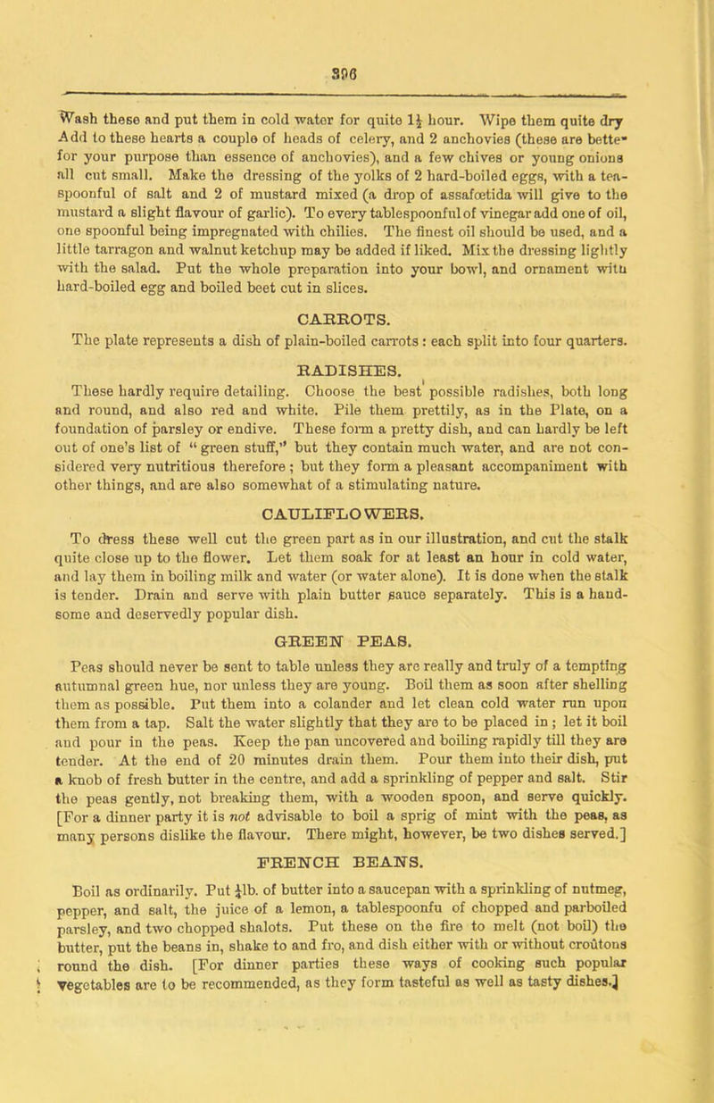 soo Wash these and put them in cold water for quite 1£ hour. Wipe them quite dry Add to these hearts a couple of heads of celery, and 2 anchovies (these are bette* for your purpose than essence of anchovies), and a few chives or young onions all cut small. Make the dressing of the yolks of 2 hard-hoiled eggs, with a tea- spoonful of salt and 2 of mustard mixed (a drop of assafoetida will give to the mustard a slight flavour of garlic). To every tablespoonful of vinegar add one of oil, one spoonful being impregnated with chilies. The finest oil should be used, and a little tarragon and walnut ketchup may be added if liked. Mix the dressing lightly with the salad. Put the whole preparation into your bowl, and ornament witti hard-boiled egg and boiled beet cut in slices. CARROTS. The plate represents a dish of plain-boiled carrots : each split into four quarters. RADISHES. These hardly require detailing. Choose the best possible radishes, both long and round, and also red and white. Pile them prettily, as in the Plate, on a foundation of parsley or endive. These form a pretty dish, and can hardly be left out of one’s list of “ green stuff,’’ but they contain much water, and are not con- sidered very nutritious therefore ; but they form a pleasant accompaniment with other things, and are also somewhat of a stimulating nature. C AULIFLO WERS. To dress these well cut the green part as in our illustration, and cut the stalk quite close up to the flower. Let them soak for at least an hour in cold water, and lay them in boiling milk and water (or water alone). It is done when the stalk is tender. Drain and serve with plain butter sauce separately. This is a hand- some and deservedly popular dish. GREEN PEAS. Peas should never be sent to table unless they are really and truly of a tempting autumnal green hue, nor unless they are young. Boil them as soon after shelling them as possible. Put them into a colander and let clean cold water run upon them from a tap. Salt the water slightly that they are to be placed in ; let it boil and pour in the peas. Keep the pan uncovered and boiling rapidly till they are tender. At the end of 20 minutes drain them. Pour them into their dish, put a knob of fresh butter in the centre, and add a sprinkling of pepper and salt. Stir the peas gently, not breaking them, with a wooden spoon, and serve quickly. [For a dinner party it is not advisable to boil a sprig of mint with the peas, as many persons dislike the flavour. There might, however, be two dishes served.] FRENCH BEANS. Boil as ordinarily. Put £lb. of butter into a saucepan with a sprinkling of nutmeg, pepper, and salt, the juice of a lemon, a tablespoonfu of chopped and parboiled parsley, and two chopped shalots. Put these on the fire to melt (not boil) the butter, put the beans in, shake to and fro, and dish either with or without croutons J round the dish. [For dinner parties these ways of cooking such popular 1 Vegetables are to be recommended, as they form tasteful as well as tasty dishes.}