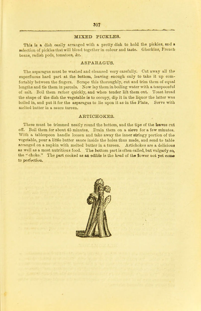 MIXED PICKLES. This is a dish easily arranged with a pretty dish to hold the pickles, and a selection of pickles that will blend together in colour and taste. Gherkins, French beans, radish pods, tomatoes, Ac. ASPAHAGU3. The asparagus must be washed and cleansed very carefully. Cut away all the superfluous hard part at the bottom, leaving enough only to take it up com- fortably between the fingers. Scrape this thoroughly, cut and trim them of equal lengths and tie them in parcels. Now lay them in boiling water with a teaspoouful of salt. Boil them rather quickly, and when tender lift them out. Toast bread the shape of the dish the vegetable is to occupy, dip it in the liquor the latter was boiled in, and put it for the asparagus to lie upon it as in the Plate. Serve with melted butter in a sauce tureen. ARTICHOKES. These must be trimmed neatly round the bottom, and the tips of the leaves cut off. Boil them for about 45 minutes. Drain them on a sieve for a few minutes. With a tablespoon handle loosen and take away the inner stringy portion of the vegetable, pour a little butter sauce inside the holes thus made, and send to table arranged on a napkin with melted butter in a tureen. Artichokes are a delicious as well as a most nutritious food. The bottom part is often called, but vulgarly so, the “ choko.” The part cooked as an edible is the head of the flower not yet come to perfection.