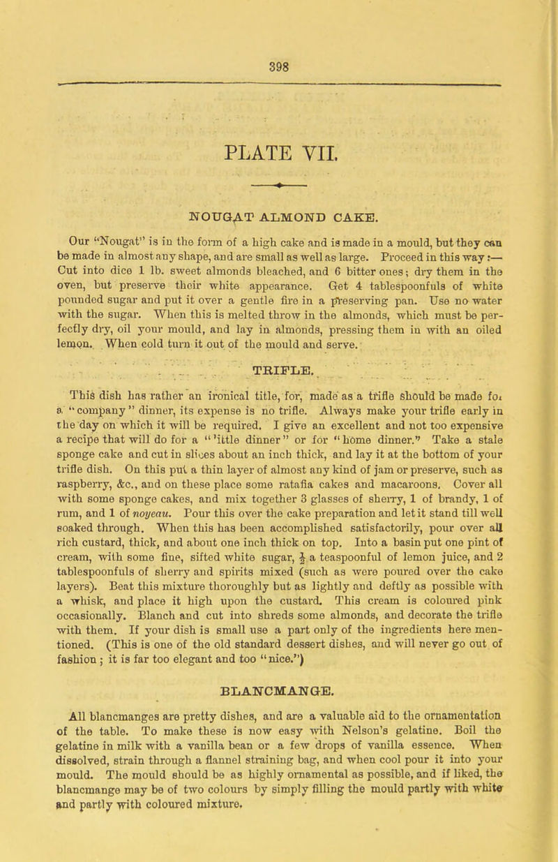 PLATE VII. NOUGAT ALMOND CAKE. Our “Nougat” is in the form of a high cake and is made in a mould, but they can be made in almost any shape, and ai'e small as well as large. Proceed in this way r— Cut into dice 1 lb. sweet almonds bleached, and 6 bitter ones; dry them in the oven, but preserve their white appearance. Get 4 tablespoonfuls of white pounded sugar and put it over a gentle fire in a preserving pan. Use no water with the sugar. When this is melted throw in the almonds, which must be per- fectly dry, oil your mould, and lay in almonds, pressing them in with an oiled lemon. When cold turn it out of the mould and serve. TBIFLE.. This dish has rather an ironical title, for, made as a trifle should be made foi a “company” dinner, its expense is no trifle. Always make your trifle early in the day on which it will be required. I give an excellent and not too expensive a recipe that will do for a “’ittle dinner” or for “home dinner.’’ Take a stale sponge cake and cut in slices about an inch thick, and lay it at the bottom of your trifle dish. On this put a thin layer of almost any land of jam or preserve, such as raspberry, &c., and on these place some ratafia cakes and macaroons. Cover all with some sponge cakes, and mix together 3 glasses of sherry, 1 of brandy, 1 of rum, and 1 of noyeau. Pour this over the cake preparation and let it stand till well soaked through. When this has been accomplished satisfactorily, pour over all rich custard, thick, and about one inch thick on top. Into a basin put one pint of cream, with some fine, sifted white sugar, i a teaspoonful of lemon juice, and 2 tablespoonfuls of sherry and spirits mixed (such as were poured over the cake layers). Beat this mixture thoroughly but as lightly and deftly as possible with a whisk, and place it high upon the custard. This cream is coloured pink occasionally. Blanch and cut into shx-eds some almonds, and decorate the trifle with them. If yoxxr dish is small use a part only of the ingredients here men- tioned. (This is one of the old standard dessert dishes, and will never go out of fashion ; it is far too elegant and too “nice.”) BLANCMANGE. All blancmanges are pretty dishes, and are a valuable aid to the ornamentation of the table. To make these is now easy with Nelson’s gelatine. Boil the gelatine in milk with a vanilla bean or a few drops of vanilla essence. When dissolved, strain through a flannel straining bag, and when cool poxxr it into your mould. The mould should be as highly ornamental as possible, and if liked, the blancmange may be of two coloxxrs by simply filling the mould partly with white and partly with coloured mixture.
