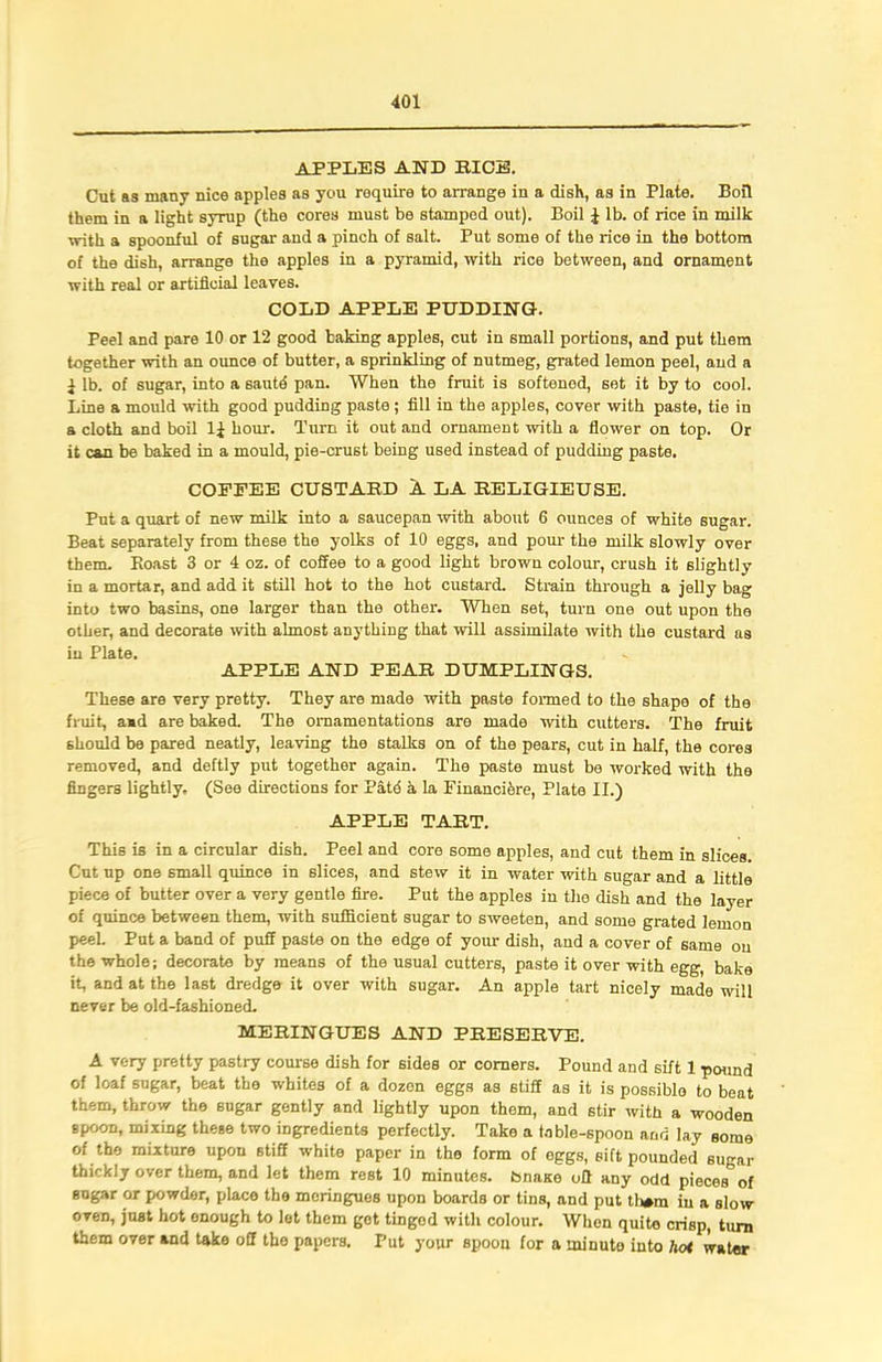 APPLES AND BICE. Cut as many nice apples as you roquire to arrange in a dish, as in Plate. Boil them in a light syrup (the cores must be stamped out). Boil J lb. of rice in milk with a spoonful of sugar and a pinch of salt. Put some of the rice in the bottom of the dish, arrange the apples in a pyramid, with rice between, and ornament with real or artificial leaves. COLD APPLE PUDDING. Peel and pare 10 or 12 good baking apples, cut in small portions, and put them together with an ounce of butter, a sprinkling of nutmeg, grated lemon peel, and a i lb. of sugar, into a sautd pan. When the fruit is softened, set it by to cool. Line a mould with good pudding paste ; fill in the apples, cover with paste, tie in a cloth and boil 1± hour. Turn it out and ornament with a flower on top. Or it can be baked in a mould, pie-crust being used instead of pudding paste. COFFEE CUSTAKD A LA BELIGIEUSE. Put a quart of new milk into a saucepan -with about 6 ounces of white sugar. Beat separately from these the yolks of 10 eggs, and pour the milk slowly over them. Boast 3 or 4 oz. of coffee to a good light brown colour, crush it slightly in a mortar, and add it still hot to the hot custard. Strain through a jelly bag into two basins, one larger than the other. When set, turn one out upon the other, and decorate with almost anything that will assimilate with the custard as in Plate. APPLE AND PEAR DUMPLINGS. These are very pretty. They are made with paste formed to the shape of the fruit, amd are baked. The ornamentations are made with cutters. The fruit should be pared neatly, leaving the stalks on of the pears, cut in half, the cores removed, and deftly put together again. The paste must be worked with the fingers lightly, (See directions for Patd a la Financi&re, Plate II.) APPLE TART. This is in a circular dish. Peel and core some apples, and cut them in slices. Cut up one small quince in slices, and stew it in water with sugar and a little piece of butter over a very gentle fire. Put the apples in the dish and the layer of quince between them, with sufficient sugar to sweeten, and some grated lemon peel. Put a band of puff paste on the edge of your dish, and a cover of same on the whole; decorate by means of the usual cutters, paste it over with egg, bake it, and at the last dredge it over with sugar. An apple tart nicely made will never be old-fashioned. MERINGUES AND PRESERVE. A very pretty pastry course dish for sides or comers. Pound and sift 1 pound of loaf sugar, beat the whites of a dozen eggs as stiff as it is possiblo to beat them, throw the sugar gently and lightly upon them, and 6tir with a wooden spoon, mixing these two ingredients perfectly. Take a table-spoon and lay some of the mixture upon stiff white paper in the form of oggs, sift pounded sugar thickly over them, and let them rest 10 minutes, bnase off any odd pieces” of sugar or powder, place the meringues upon boards or tins, and put tham in a slow oven, just hot onough to let them got tingod with colour. When quite crisp, turn them over and take off the papers. Put your spoon for a minute into hoi water
