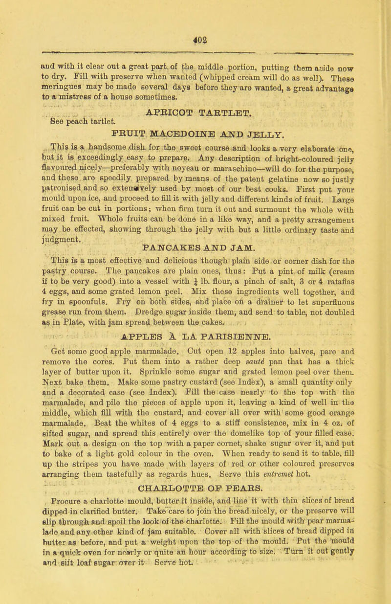 uud with it dear out a great part of the middle portion, putting them aside now to dry. Fill with preserve when wanted (whipped cream will do as well). These meringues may bo made several days beforo they are wanted, a great advantage to a mistress of a house sometimes. APRICOT TARTLET. See peach tartlet FRUIT MACEDOINE AND JELLY. This is a handsome .dish, for the sweet course and looks a very elaborate one, but it is exceedingly easy to prepare. Any description of bright-coloured jelly flavoured nicely—preferably with noyeau or maraschino—will do for the purpose, and these are speedily prepared by means of the patent gelatine now so justly patronised and so extensively used by most of our best cooks. First put your mould upon ice, and proceed to fill it with jelly and different kinds of fruit. Large fruit can be cut in portions; when firm turn it out and surmount the whole with mixed fruit. Whole fruits can be done in a like way, and a pretty arrangement may be effected, showing through the jelly with but a little ordinary taste and judgment. PANCAKES AND JAM. This is a most effective and delicious though plain 6ide or comer dish for the pastry course. The pancakes are plain ones, thus: Put a pint of milk (cream if to be very good) into a vessel with i lb. flour, a pinch of salt, 3 or 4 ratafias 4 eggs, and some grated lemon peel. Mix these ingredients well together, and fry in spoonfuls. Fry on both sides, and place on a drainer to let superfluous grease run from them. Dredge sugar inside them, and send to table, not doubled as in Plate, with jam spread between the cakes. APPLES A LA PARISIENNE. Get some good apple marmalade. Cut open 12 apples into halves, pare and remove the cores. Put them into a rather deep sauti pan that has a thick layer of butter upon it. Sprinkle some sugar and grated lemon peel over them. Next bake them. Make some pastry custard (see Index), a small quantity only and a decorated case (see Index). Fill the case nearly to the top with the marmalade, and pile the pieces of apple upon it, leaving a kind of well in the middle, which fill with the custard, and cover all over with 6ome good orange marmalade. Beat the whites of 4 eggs to a stiff consistence, mix in 4 oz. of sifted sugar, and spread this entirely over the domelike top of your filled case. Mark out a design on the top with a paper cornet, shake sugar over it, and put to bake of a light gold colour in the oven. When ready to send it to table, fill up the stripes you have made with layers of red or other coloured preserves arranging them tastefully as regards hues. Serve this entremet hot. CHARLOTTE OF PEARS. Procure a charlotte mould, butter it inside, and line it with thin sh'cesof bread dipped in clarified butter. Take care to join the bread nicely, or the preserve will slip through, and spoil the look of the charlotte. Fill the mould with pear marma- lade and any other kind of jam suitable. Cover all ■with slices of bread dipped in butter as before, and put a weight upon the top of the mould. Put the mould in a quick oven for nearly or quite an hour according to size. Turn it out gently and sift loaf sugar over it Serve hot.