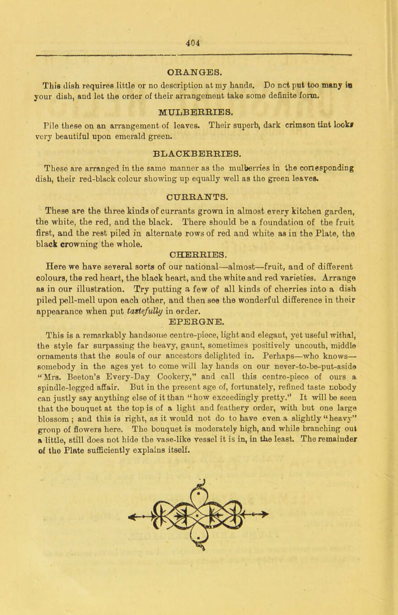 ORANGES. This dish requires little or no description at my hands. Do net put too many in your dish, and let the order of their arrangement take some definite form. MULBERRIES. Pile these on an arrangement of leaves. Their superb, dark crimson tint look* very beautiful upon emerald green. BLACKBERRIES. Theso are arranged in the same manner as the mulberries in the corresponding dish, their red-black colour showing up equally well as the green leaves. CURRANTS. These are the three kinds of currants grown in almost every kitchen garden, the white, the red, and the black. There should be a foundation of the fruit first, and the rest piled in alternate rows of red and white as in the Plate, the black crowning the whole. CHERRIES. Here we have several sorts of our national—almost—fruit, and of different colours, the red heart, the blaok heart, and the white and red varieties. Arrange as in our illustration. Try putting a few of all kinds of cherries into a dish piled pell-mell upon each other, and then see the wonderful difference in their appearance when put tastefully in order. EPERGNE. This is a remarkably handsome centre-piece, light and elegant, yet useful withal, the style far surpassing the heavy, gaunt, sometimes positively uncouth, middle ornaments that the souls of our ancestors delighted in. Perhaps—who knows— somebody in the ages yet to come will lay hands on our never-to-be-put-aside “Mrs. Beeton’s Every-Day Cookery,” and call this centre-piece of ours a spindle-legged affair. But in the present age of, fortunately, refined taste nobody can justly say anything else of it than “how exceedingly pretty.” It will be seen that the bouquet at the top is of a light and feathery order, with but one large blossom ; and this is right, as it would not do to have even a slightly “ heavy” group of flowers here. The bouquet is moderately high, and while branching out a little, still does not hide the vase-like vessel it is in, in the least. The remainder of the Plate sufficiently explains itself.