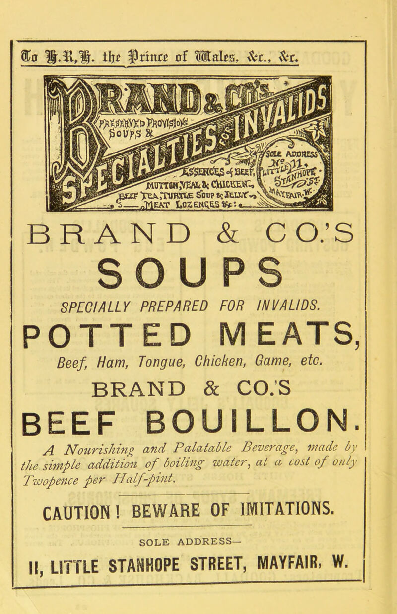 o vfts ^flhf M&gfec M^xfcwjWcit CHicmL, \ SB/gtf* '''^EEF ^rnJKOE £otip 8S jEUirv,\^^EMR^ ■ „'MEA,T LOZ£tiQE.Sy» f£n 3tJy§. ilj^ ^Prittci pf Mails, £r., £c» BRAND & CO.’S SOUPS SPECIALLY PREPARED FOR INVALIDS. POTTED MEATS, Beef, Haw, Tongue, Chicken, Game, etc. BRAND & CO.’S BEEF BOUILLON. A Nourishing and Palatable Beverage, made by the simple addition of boiling water, at a cost of only Twopence per Half-pint. CAUTION! BEWARE OF IMITATIONS. SOLE ADDRESS— II, LITTLE STANHOPE STREET, MAYFAIR, W.