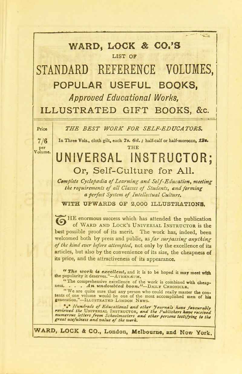 WARD, LOCK & CO.’S LIST OF STANDARD REFERENCE VOLUMES, POPULAR USEFUL BOOKS, Approved Educational Works, ILLUSTRATED GIFT BOOKS, &c. Price 7/6 per Volume. THE BEST WORK FOR SELF-EDUCATORS. In Three Vols., cloth gilt, each 7s. 6d. ; half-calf or half-morocco, 12s. THE UNIVERSAL INSTRUCTOR; Or, Self-Culture for All. Complete Cyclopcedia of Learning and Self-Education, meeting the requirements of all Classes of Students, and forming a perfect System of Intellectual Culture. WITH UPWARDS OF 2,000 ILLUSTRATIONS. HE enormous success which has attended the publication of Ward and Lock’s Universal Instructor is the best possible proof of its merit The work has, indeed, been welcomed both by press and public, as far surpassing anything of the kind ever before attempted, not only by the excellence of its articles, but also by the convenience of its size, the cheapness of its price, and the attractiveness of its appearance. “ The work is excellent, and it is to be hoped it may meet with the popularity it deserves.”—Athkn^itm. “ The comprehensive excellence of the work is combined with cheap- ness. . . . An undoubted boon.”—Daily Chronicle, “ We are quite sure that any person who could really master the con- tents of one volume would be one of the most accomplished men of hit generation.—Illustrated London News. .*•* Hundreds of Educational and other Journals have favourably renewed the Universal Instructor, and the Publishers have received numerous letters from Schoolmasters and ether persons testifrint te the great usefulness and value of the work.