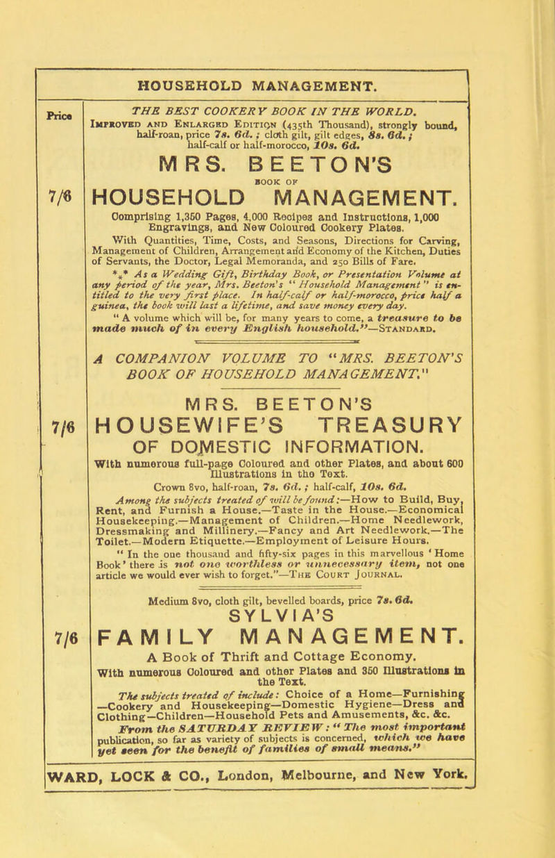 HOUSEHOLD MANAGEMENT. Price 7/6 7/6 7/6 THE BEST COOKER Y BOOK IN THE WORLD. Improved and Enlarged Edition (435th Thousand), strongly bound, half-roan, price 7a. 6(1.; cloth gilt, gilt edges, 8a. Qd. ; half-calf or half-morocco, 10a. 6d. MRS. BE ETON’S BOOK OK HOUSEHOLD MANAGEMENT. Comprising 1,350 Pages, 4,000 Recipes and Instructions, 1,000 Engravings, and New Coloured Cookery Plates. With Quantities, Time, Costs, and Seasons, Directions for Carving, Management of Children, Arrangement arid Economy of the Kitchen, Duties of Servants, the Doctor, Legal Memoranda, and 250 Bills of Fare. *** As a Wedding Gift, Birthday Book, or Presentation Volume at any period of the year, Mrs. Beeton's “ Household Management  is en- titled to the very first place. In half-calf or half-morocco, price half a guinea, the book will last a lifetime, and save money every day. “ A volume which will be, for many years to come, a treasure to be made much of in every English household.’9—Standard. A COMPANION VOLUME TO “MRS. BEETON'S BOON OF HOUSEHOLD MANAGEMENT. MRS. BEETON’S HOUSEWIFE'S TREASURY OF DOMESTIC INFORMATION. With munorous full-page Coloured and other Plates, and about 600 Illustrations in tho Tost. Crown 8vo, half-roan, 7a. 6<l. ; half-calf, 10s. 6d. Among the subjects treated of will be found:—How to Build, Buy, Rent, and Furnish a House.—Taste in the House.—Economical Housekeeping.—Management of Children.—Home Needlework, Dressmaking and Millinery.—Fancy and Art Needlework.—The Toilet.—Modern Etiquette.—Employment of Leisure Hours. “ In the one thousaud and fifty-six pages in this marvellous ‘Home Book’ there is not one worthless or unnecessary item, not one article we would ever wish to forget.”—The Court Journal. Medium 8vo, cloth gilt, bevelled boards, price 7s. 6d. SYLVIA’S FAMILY MANAGEMENT. A Book of Thrift and Cottage Economy. With numerous Coloured and other Plates and 360 Illustrations in the Text. The subjects treated of include: Choice of a Home—Furnishing —Cookery and Housekeeping—Domestic Hygiene—Dress and Clothing—Children—Household Pets and Amusements, &c. &c. From the SATURDAY REVIEW : “The most important publication, so far as variety of subjects is concerned, which we have yet seen for the benefit of families of small memts.”
