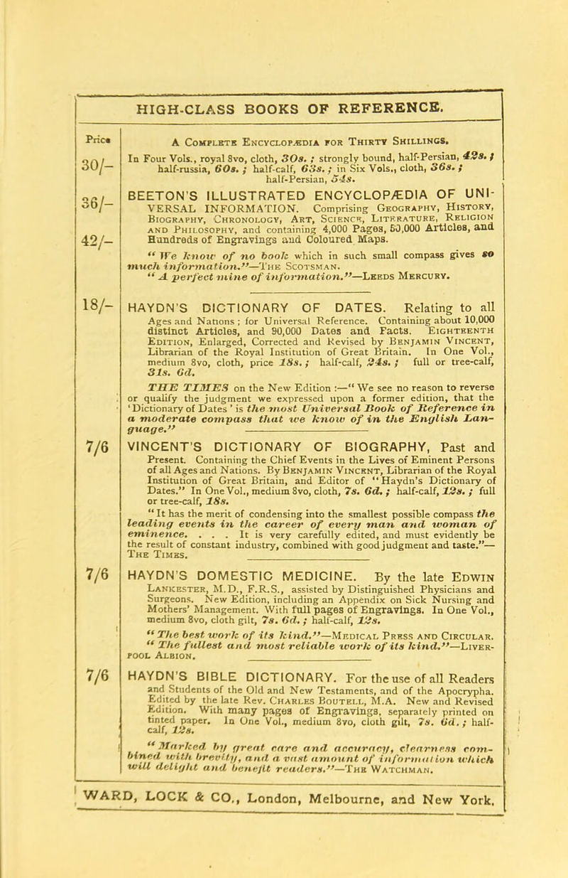 Price A Complete Encyclopaedia por Thirty Shillings. 30/- In Four Vols., royal 8vo, cloth, 3 Os. ; strongly bound, half-Persian, 42s. / half-russia, 60s. ; half-calf, 63s. ; in Six Vols., cloth, 36s. ; half-Persian, 34s. 36/— 42/- BEETON'S ILLUSTRATED ENCYCLOP/EDIA OF UNI- VERSAL INFORMATION. Comprising Geography, History, Biography, Chronology, Art, Science, Literature, Religion and Philosophy, and containing 4,000 Pages, 50,000 Articles, ana Hundreds of Engravings and Coloured Maps. “ We know of no book which in such small compass gives to much information.”—The Scotsman. “ A perfect min e of information.”—Leeds Mercury. 18/- HAYDN’S DICTIONARY OF DATES. Relating to all Ages and Nations; for Universal Reference. Containing about 10,000 distinct Articles, and 90,000 Dates and Facts. Eighteenth Edition, Enlarged, Corrected and Revised by Benjamin Vincent, Librarian of the Royal Institution of Great Britain. In One Vol., medium 8vo, cloth, price 18s. ; half-calf, 21s. ; full or tree-calf, 31s. 6d. • THE TIMES on the New Edition :—“We see no reason to reverse or qualify the judgment we expressed upon a former edition, that the 1 Dictionary of Dates ’ is the .most Universal Jlook of Reference in a moderate compass that we know of in the English lan- guage.” 7/6 VINCENT’S DICTIONARY OF BIOGRAPHY, Past and Present. Containing the Chief Events in the Lives of Eminent Persons of all Ages and Nations. By Benjamin Vincent, Librarian of the Royal Institution of Great Britain, and Editor of “Haydn’s Dictionary of Dates.” In One Vol., medium 8vo, cloth, 7s. 6d. ; half-calf, 12s. ; full or tree-calf, 18s. “ It has the merit of condensing into the smallest possible compass the leading events in the career of every man and woman of eminence. ... It is very carefully edited, and must evidently be the result of constant industry, combined with good judgment and taste.”— The Times. 7/6 HAYDN’S DOMESTIC MEDICINE. By the late Edwin Lankester, M.D., F.R.S., assisted by Distinguished Physicians and Surgeons. New Edition, including an Appendix on Sick Nursing and Mothers’ Management. With full pages of Engravings. In One Vol., medium 8vo, cloth gilt, 7s. 6d. ; half-calf, 12s. “ The best work of its kind.”—Medical Press and Circular. “ The fullest and most reliable work of its kind.”—Liver- pool Albion. 7/6 HAYDN’S BIBLE DICTIONARY. For the use of all Readers and Students of the Old and New Testaments, and of the Apocrypha. Edited by the late Rev. Charles Boutell, M.A. New and Revised Edition. With many pages Of Engravings, separately printed on tinted paper. In One Vol., medium 8vo, cloth gilt, 7s. (id. : half- calf, 12s. “ Marked by great, care and accuracy, clearness com- bined with brevity, and a vast amount of in format ion which will delight and benefit readers.”—The Watchman.