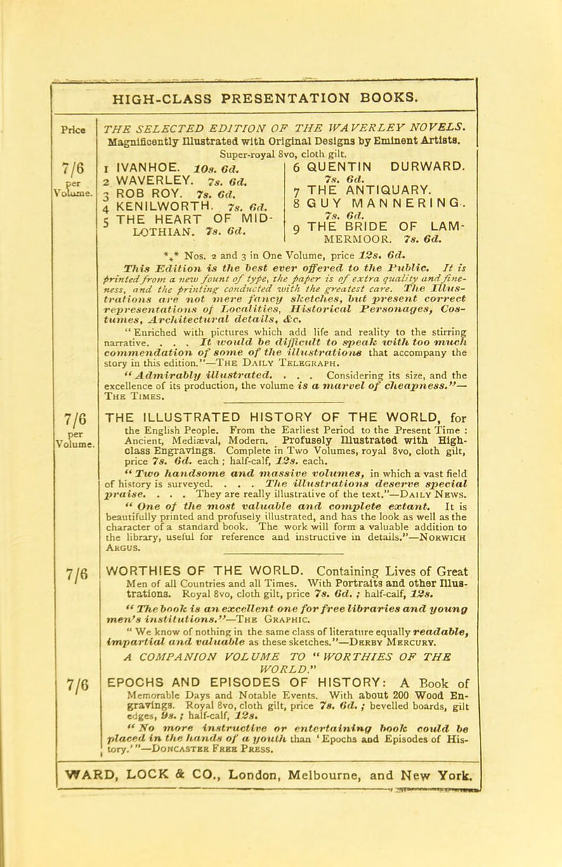 HIGH-CLASS PRESENTATION BOOKS. Price THE SELECTED EDITION OF THE WAVERLEY NOVELS. 7/6 per Volume. Magnificently Illustrated with Original Designs by Eminent Artists. Super-royal 8vo, cloth gilt. 1 IVANHOE. io.i. OR. 6 QUENTIN DURWARD. 2 WAVERLEY. 7s. Od. 7s. Gd. 3 ROB ROY. 7s. Gd. 7 THE ANTIQUARY. 4 KENILWORTH. 7s. Gd. 8 GUY MANNERING. 5 THE HEART OF MID- _ 7s. LOTHIAN. 7s. Gd. 9 THE BRIDE OF LAM MERMOOR. 7s. 6d. %* Nos. 2 and 3 in One Volume, price 12s. Gd. This Edition is the best ever offered to the Public. It is printedfrom a new fount of type, the paper is of extra quality andfine- ness. and the printing conducted with the greatest care. The Illus- trations are not mere fancy sJeet.ch.es, but present correct representations of Localities, Historical Personages, Cos- tumes, Architectural details, Ac. “ Enriched with pictures which add life and reality to the stirring narrative. ... It would, be difficult to speak with too much commendation of some of the illustrations that accompany the story in this edition.”—The Daily Telegraph. “Admirably illustrated. . . . Considering its sire, and the excellence of its production, the volume is a marvel of cheapness.”— The Times. 7/6 per Volume. THE ILLUSTRATED HISTORY OF THE WORLD, for the English People. From the Earliest Period to the Present Time : Ancient, Mediaeval, Modern. Profusely Illustrated with High- class Engravings. Complete in Two Volumes, royal 8vo, cloth gilt, price 7s. Gd. each ; half-calf, 12s. each. “Two handsome and massive volumes, in which a vast field of history is surveyed. . . . The illustrations deserve special praise. . . . They are really illustrative of the text.”—Daily News.  One of the most valuable and complete extant. It is beautifully printed and profusely illustrated, and has the look as well as the character of a standard book. The work will form a valuable addition to the library, useful for reference and instructive in details.”—Norwich Argus. 7/6 WORTHIES OF THE WORLD. Containing Lives of Great Men of all Countries and all Times. With Portraits and other Illus- trations. Royal 8vo, cloth gilt, price 7s. Gd. ; half-calf, 12s. “ The boolc is an excellent one for free libraries and young men’s institutions.”—The Graphic. “ We know of nothing in the same class of literature equally readable, impartial and valuable as these sketches.”—Derby Mercury. A COMPANION VOLUME TO “WORTHIES OF THE WORLD.” 7/6 EPOCHS AND EPISODES OF HISTORY: A Book of Memorable Days and Notable Events. With about 200 Wood En- gravings. Royal 8vo, cloth gilt, price 7s. Gd. ; bevelled boards, gilt edges, Sts. ; half-calf, 12s. “ No more instructive or entertaining hook could be placed in the hands of a youth than ‘Epochs aod Episodes of His- tory.’ ”—Doncaster Free Press.