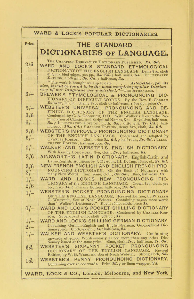 WARD & LOCK’S POPULAR DICTIONARIES. THE STANDARD DICTIONARIES OF LANGUAGE, 2/6 The Cheapest Derivative Dictionary Published. 2s. Gd, WARD AND LOCK’S STANDARD ETYMOLOGICAL 6/- 5/- 3/6 6/- 2/6 6/- 5/- 3/6 3/6 2/- V- 2/6 V- 1/- V- 2/- V- Qd. 1 d. DICTIONARY OF THE ENGLISH LANGUAGE. Demy 8vo, cloth gilt, marbled edges, 500 pp., 2s. Gd. ; half-russia, os. Illustrated Edition, cloth gilt, 3s. Gd.; half-roan, 5s. . “ The yvork is brought well up to date. . . . Altogether, for its size, it will be found to be the most complete popular Diction- ary of our language yet published.”—The Athen/Eum. BREWER'S ETYMOLOGICAL & PRONOUNCING DIC- TIONARY OF DIFFICULT WORDS. By the Rev. E. Cobham Brewer, LL.D. Demy 8vo, cloth or half-roan, 1,600 pp., price 6s, WEBSTER’S UNIVERSAL PRONOUNCING AND DE- FINING DICTIONARY OF THE ENGLISH LANGUAGE. Condensed by C. A. Goodrich, D.D. With Walker’s Key to the Pro- nunciation of Classical and Scriptural Names, &c. Royal 8vo, half-roan, 5s.; Illustrated Edition, cloth, Gs. ; ditto gilt, 7s. Gd.; halt- morocco, 10s. Gd,;-Smaller Edition, demy 8vo, cloth, 3s. Gd. WEBSTER’S IMPROVED PRONOUNCING DICTIONARY OF THE ENGLISH LANGUAGE. Condensed and adapted by Charles Robson. Cloth, price 2s. Gd. ; half-roan, 3s, Gd. ; Illus- trated Edition, half-morocco, Gs. WALKER AND WEBSTER’S ENGLISH DICTIONARY. With Key by Longmuir. 8vo, cloth, 5s. ; half-roan, Gs. AINSWORTH S LATIN DICTIONARY, English-Latin and Latin-English. Additions by J. Dymock, LL.D. Imp. i6mo, cl., 3s. Gd. NEW FRENCH-ENGLISH AND ENGLISH-FRENCH PRO- NOUNCING DICTIONARY. On the Basis of Nugent ; with many New Words. Imp. i6mo, cloth, 3s. Gd.; i8mo, half-roan, 2s. WARD AND LOCK’S NEW PRONOUNCING DIC- TIONARY of the ENGLISH LANGUAGE. Crown 8vo, cloth, 300 pp., price Is. ; Thicker Edition, half-roan, 2s. Gd. WEBSTER’S POCKET PRONOUNCING DICTIONARY OF THE ENGLISH LANGUAGE. Revised Edition, by William G. Webster, Son of Noah Webster. Containing 10,000 more words than “Walker’s Dictionary.” Royal i6mo, cloth, price Is. WARD AND LOCK’S POCKET SHILLING DICTIONARY OF THE ENGLISH LANGUAGE. Condensed by Charles Rob- son. Super-royal 32mo, cloth, 768 pp.. Is. WARD AND LOCK’S SHILLING GERMAN DICTIONARY. Containing German-English and English-German, Geographical Dic- tionary, &c. Cloth, 900 pp., Is.; half-roan, 2s. WALKER AND WEBSTER’S DICTIONARY. Containing upwards of 35,000 Words—nearly 12,000 more than any other Dic- tionary issued at the same price. i8mo, cloth, Is. ; half-roan, Is. 6d. WEBSTER’S SIXPENNY POCKET PRONOUNCING DICTIONARY OF THE ENGLISH LANGUAGE. Revised Edition, bv W. G. Webster, Son of Noah Webster. Strong cloth, Gd, WEBSTER’S PENNY PRONOUNCING DICTIONARY. Containing over 10,000 words. Price Id. ; or linen wrapper, 2d,