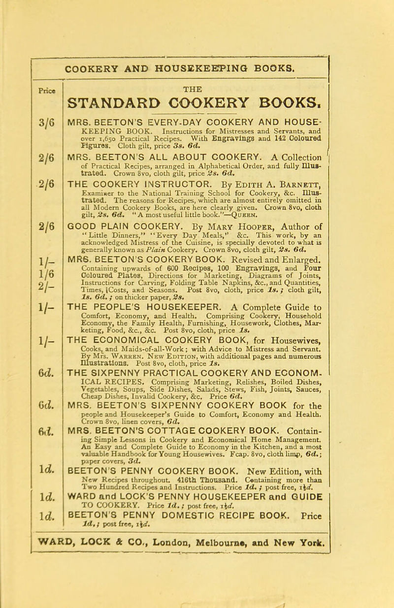 COOKERY AND HOUSEKEEPING BOOKS. Price THE STANDARD COOKERY BOOKS. 3/6 MRS. BEETON’S EVERY-DAY COOKERY AND HOUSE- KEEPING BOOK. Instructions for Mistresses and Servants, and over 1,650 Practical Recipes. With Engravings and 142 Coloured Figures. Cloth gilt, price 3s. 6cl. MRS. BEETON’S ALL ABOUT COOKERY. A Collection ' of Practical Recipes, arranged in Alphabetical Order, and fully Illus- trated. Crown 8vo, cloth gilt, price Us. Gd. 2/6 2/6 THE COOKERY INSTRUCTOR. By Edith A. Barnett, Examiner to the National Training School for Cookery, &c. Illus- trated. The reasons for Recipes, which are almost entirely omitted in all Modern Cookery Books, are here clearly given. Crown 8vo, cloth gilt, 2s. Gd. “ A most useful little book.”—Queen. 2/6 GOOD PLAIN COOKERY. By Mary Hooper, Author of “Little Dinners,” “Every Day Meals,1' &c. This work, by an acknowledged Mistress of the Cuisine, is specially devoted to what is generally known as Plain Cookery. Crown 8vo, cloth gilt, 2s, 6d. V- 1/6 2/- MRS. BEETON’S COOKERY BOOK. Revised and Enlarged. Containing upwards of 600 Recipes, 100 Engravings, and Four Coloured Plates, Directions for Marketing, Diagrams of Joints, Instructions for Carving, Folding Table Napkins, &c., and Quantities, 1 imes, ICosts, and Seasons. Post 8vo, cloth, price Is. ; cloth gilt, Is. Gd. ; on thicker paper, 2s. 1/- THE PEOPLE’S HOUSEKEEPER. A Complete Guide to Comfort, Economy, and Health. Comprising Cookery, Household Economy, the Family Health, Furnishing, Housework, Clothes, Mar- keting, Food, &c., &c. Post 8vo, cloth, price Is. 1/- THE ECONOMICAL COOKERY BOOK, for Housewives, Cooks, and Maids-of-all-Work; with Advice to Mistress and Servant. By Mrs. Warren. New Edition, with additional pages and numerous Illustrations. Post 8vo, cloth, price Is. 6d. THE SIXPENNY PRACTICAL COOKERY AND ECONOM- ICAL RECIPES. Comprising Marketing, Relishes, Boiled Dishes, Vegetables, Soups, Side Dishes, Salads, Stews, Fish, Joints, Sauces, Cheap Dishes, Invalid Cookery, &c. Price 6d. 6c l. MRS. BEETON’S SIXPENNY COOKERY BOOK for the people and Housekeeper’s Guide to Comfort, Economy and Health. Crown 8vo, linen covers, (id. hi. MRS. BEETON’S COTTAGE COOKERY BOOK. Contain- ing Simple Lessons in Cookery and Economical Home Management. An Easy and Complete Guide to Economy in the Kitchen, and a most valuable Handbook for Young Housewives. Fcap. 8vo, cloth limp, Gd.; paper covers, 3d. 1 d. BEETON’S PENNY COOKERY BOOK. New Edition, with New Recipes throughout. 416th Thousand. Containing more than Two Hundred Recipes and Instructions. Price Id. ; post free, i4<f. lcl. WARD and LOCK’S PENNY HOUSEKEEPER and GUIDE TO COOKERY. Price Id•; post free, i \d. 1 d. BEETON’S PENNY DOMESTIC RECIPE BOOK. Price Id,; post free, 1 \d.