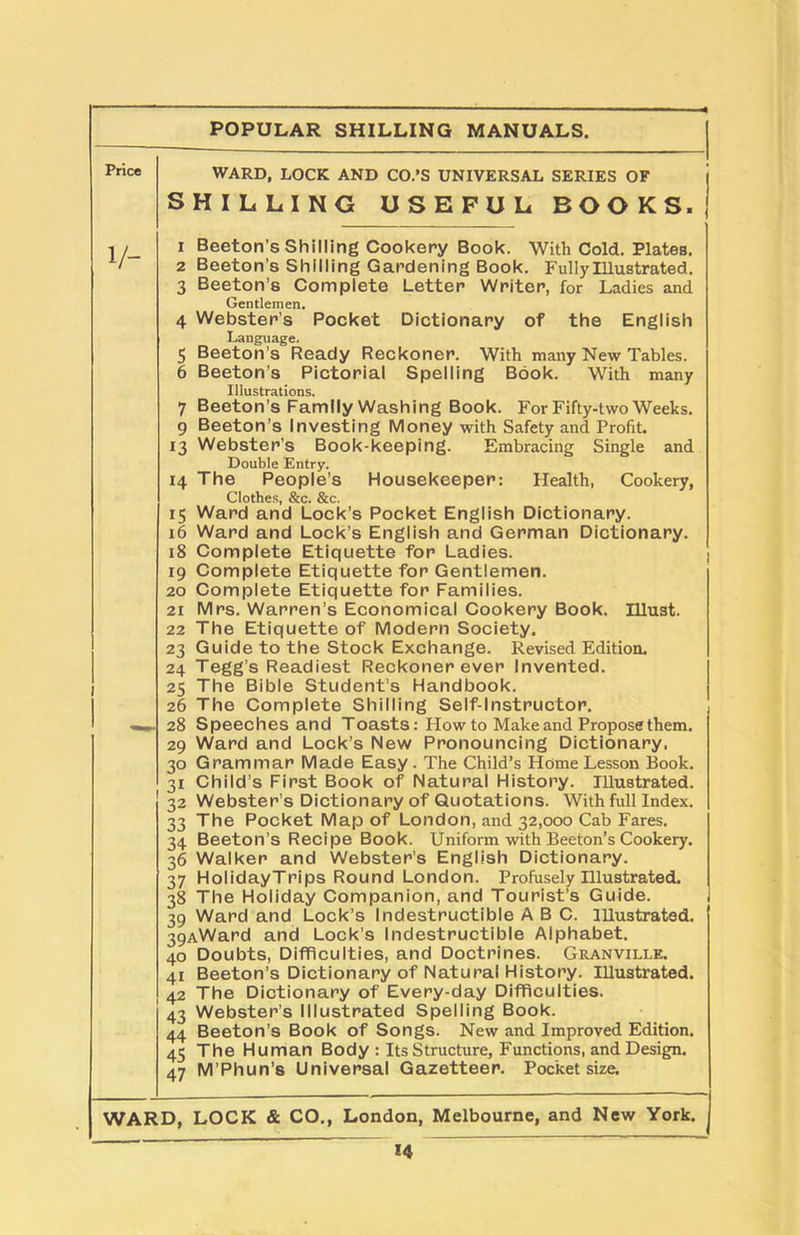 WARD, LOCK AND CO.’S UNIVERSAL SERIES OF SHILLING USEFUL BOOKS. i 1 Beeton’s Shilling Cookery Book. With Cold. Plates. 2 Beeton’s Shilling Gardening Book. Fully Illustrated. 3 Beeton’s Complete Letter Writer, for Ladies and Gentlemen. 4 Webster’s Pocket Dictionary of the English Language. 5 Beeton’s Ready Reckoner. With many New Tables. 6 Beeton’s Pictorial Spelling Book. With many Illustrations. 7 Beeton’s Family Washing Book. For Fifty-two Weeks. 9 Beeton’s Investing Money with Safety and Profit. 13 Webster’s Book-keeping. Embracing Single and Double Entry. 14 The People’s Housekeeper: Health, Cookery, 1 Clothes, &c. &c. 15 Ward and Lock’s Pocket English Dictionary. 16 Ward and Lock’s English and German Dictionary. 18 Complete Etiquette for Ladies. 19 Complete Etiquette for Gentlemen. 20 Complete Etiquette for Families. 21 Mrs. Warren’s Economical Cookery Book. Illust. 22 The Etiquette of Modern Society. 23 Guide to the Stock Exchange. Revised Edition. 24 Tegg’s Readiest Reckoner ever Invented. 25 The Bible Student’s Handbook. 26 The Complete Shilling Self-Instructor. 28 Speeches and Toasts: Plow to Make and Propose them. 29 Ward and Lock’s New Pronouncing Dictionary. 30 Grammar Made Easy . The Child’s Home Lesson Book. 31 Child’s First Book of Natural History. Illustrated. 32 Webster’s Dictionary of Quotations. With full Index. 33 The Pocket Map of London, and 32,000 Cab Fares. 34 Beeton’s Recipe Book. Uniform with Beeton’s Cookery. 36 Walker and Webster’s English Dictionary. 37 HolidayTrips Round London. Profusely Illustrated. 38 The Holiday Companion, and Tourist’s Guide. 39 Ward and Lock’s Indestructible ABC. Illustrated. 39AWard and Lock’s Indestructible Alphabet. 40 Doubts, Difficulties, and Doctrines. Granville. 41 Beeton’s Dictionary of Natural History. Illustrated. 42 The Dictionary of Every-day Difficulties. 43 Webster’s Illustrated Spelling Book. 44 Beeton’s Book of Songs. New and Improved Edition. 45 The Human Body : Its Structure, Functions, and Design. 47 M’Phun’s Universal Gazetteer. Pocket size. WARD, LOCK & CO., London, Melbourne, and New York. 1 14