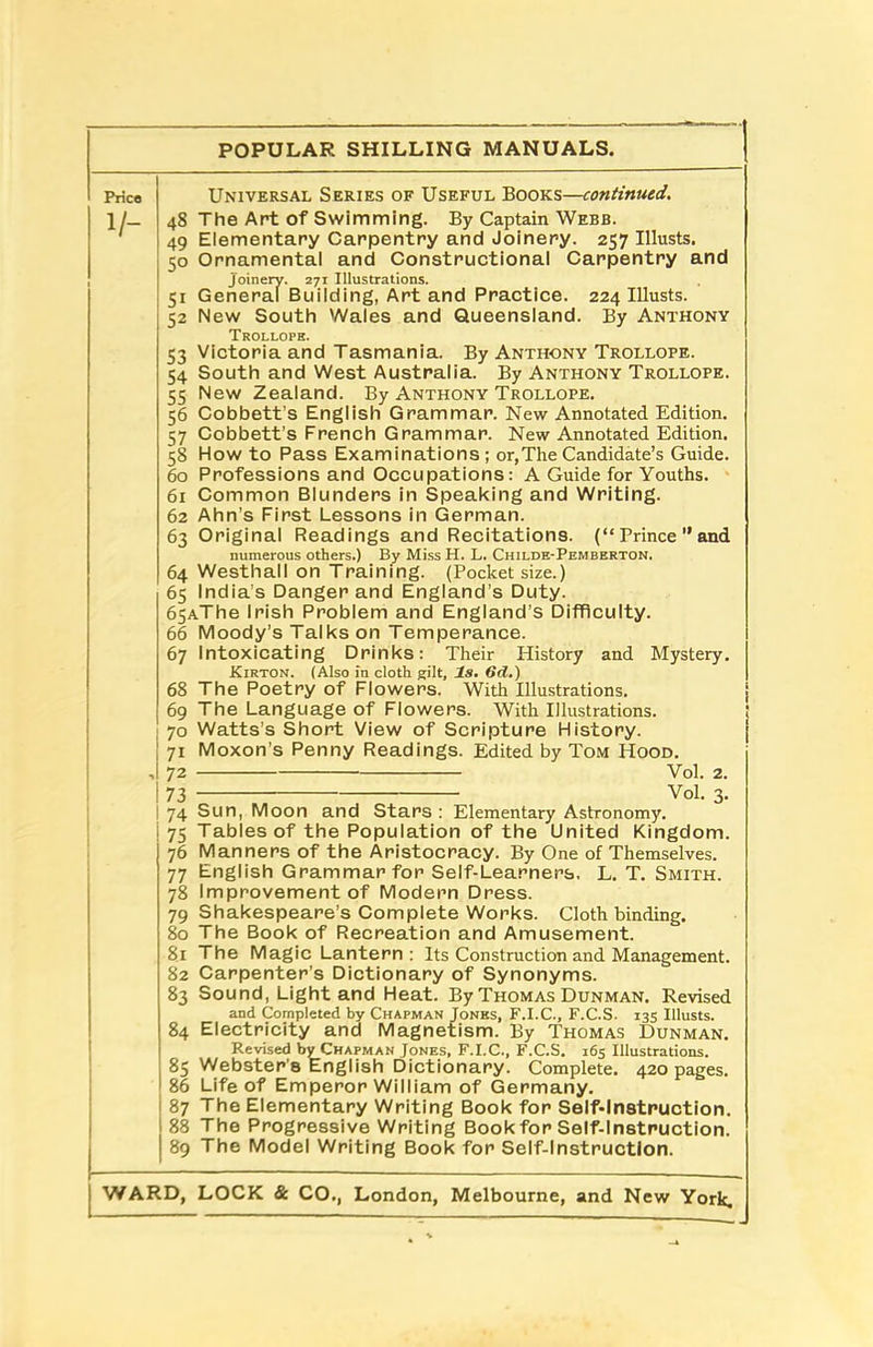 Price V- Universal Series of Useful Books—continued. 48 The Art of Swimming. By Captain Webb. 49 Elementary Carpentry and Joinery. 257 Ulusts. 50 Ornamental and Constructional Carpentry and joinery. 271 Illustrations. 51 General Building, Art and Practice. 224 Illusts. 52 New South Wales and Queensland. By Anthony Trollops. 53 Victoria and Tasmania. By Anthony Trollope. 54 South and West Australia. By Anthony Trollope. 55 New Zealand. By Anthony Trollope. 56 Cobbett’s English Grammar. New Annotated Edition. 57 Cobbett’s French Grammar. New Annotated Edition. 58 How to Pass Examinations; or, The Candidate’s Guide. 60 Professions and Occupations: A Guide for Youths. 61 Common Blunders in Speaking and Writing. 62 Ahn's First Lessons in German. 63 Original Readings and Recitations. (“ Prince ” and numerous others.) By MissH. L. Childe-Pemberton. 64 Westhall on Training. (Pocket size.) 65 India’s Danger and England’s Duty. 65AThe Irish Problem and England’s Difficulty. 66 Moody’s Talks on Temperance. 67 Intoxicating Drinks: Their History and Mystery. Kirton. (Also in cloth gilt. Is. 6d.) 68 The Poetry of Flowers. With Illustrations. 69 The Language of Flowers. With Illustrations. 70 Watts’s Short View of Scripture History. 71 Moxon’s Penny Readings. Edited by Tom Hood. ,1 72 Yol. 2. i 73 Vol. 3. | 74 Sun, Moon and Stars : Elementary Astronomy. | 75 Tables of the Population of the United Kingdom. 76 Manners of the Aristocracy. By One of Themselves. 77 English Grammar for Self-Learners. L. T. Smith. 78 Improvement of Modern Dress. 79 Shakespeare’s Complete Works. Cloth binding. 80 The Book of Recreation and Amusement. 81 The Magic Lantern: Its Construction and Management. 82 Carpenter's Dictionary of Synonyms. 83 Sound, Light and Heat. By Thomas Dunman. Revised and Completed by Chapman Jones, F.I.C., F.C.S. 135 Illusts. 84 Electricity and Magnetism. By Thomas Dunman. Revised by Chapman Jones, F.I.C., F.C.S. 165 Illustrations. 85 Webster's English Dictionary. Complete. 420 pages. 86 Life of Emperor William of Germany. 87 The Elementary Writing Book for Self-Instruction. 88 The Progressive Writing Book for Self-Instruction. 89 The Model Writing Book for Self-Instruction. L