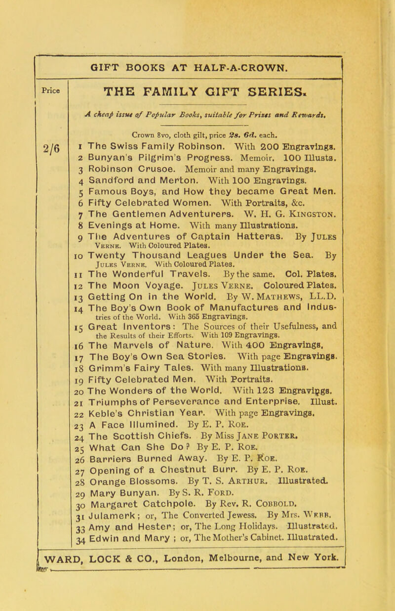 Price I GIFT BOOKS AT HALF-A-CROWN. THE FAMILY GIFT SERIES. A cheap issue of Popular Boohs, suitable for Prizes and Rewards. Crown 8vo, cloth gilt, price 28, (id. each. 2/6 1 The Swiss Family Robinson. With 200 Engravings. 2 Bunyan's Pilgrim’s Progress. Memoir. 100 Illusts. 3 Robinson Crusoe. Memoir and many Engravings. 4 Sandford and Merton. With 100 Engravings. 5 Famous Boys, and How they became Great Men. 6 Fifty Celebrated Women. With Portraits, &c. 7 The Gentlemen Adventurers. W. H. G. Kingston. 8 Evenings at Home. With many Illustrations. 9 The Adventures of Captain Hatteras. By Jules Verne. With Coloured Plates. 10 Twenty Thousand Leagues Under the Sea. By Jules Verne. With Coloured Plates. 11 The Wonderful Travels. Bythesame. Col. Plates. 12 The Moon Voyage. Jules Verne. Coloured Plates. 13 Getting On in the World. By W. Mathews, LL.D. 14 The Boy’s Own Book of Manufactures and Indus- tries of the World. With 365 Engravings. 15 Great Inventors: The Sources of their Usefulness, and the Results of their Efforts. With 109 Engravings. 16 The Marvels of Nature. With <400 Engravings. 17 The Boy’s Own Sea Stories. With page Engravings. 18 Grimm's Fairy Tales. With many Illustrations. 19 Fifty Celebrated Men. With Portraits. 20 The Wonders of the World. With 123 Engravings. 21 Triumphs of Perseverance and Enterprise. Illust. 22 Keble’s Christian Year. With page Engravings. 23 A Face Illumined. By E. P. Roe. 24 The Scottish Chiefs. By Miss Jane Porter. 25 What Can She Do ? By E. P. Roe. 26 Barriers Burned Away. By E. P. Roe. 27 Opening of a Chestnut Burr. By E. P. Roe. 28 Orange Blossoms. By T. S. Arthur. Illustrated. 29 Mary Bunyan. ByS. R. Ford. 30 Margaret Catchpole. By Rev. R. Cobbold. 31 Julamerk; or, The Converted Jewess. By Mrs. Webb. 33 Amy and Hester; or, The Long Holidays. Illustrated. 34 Edwin and Mary ; or, The Mother’s Cabinet. Illustrated.