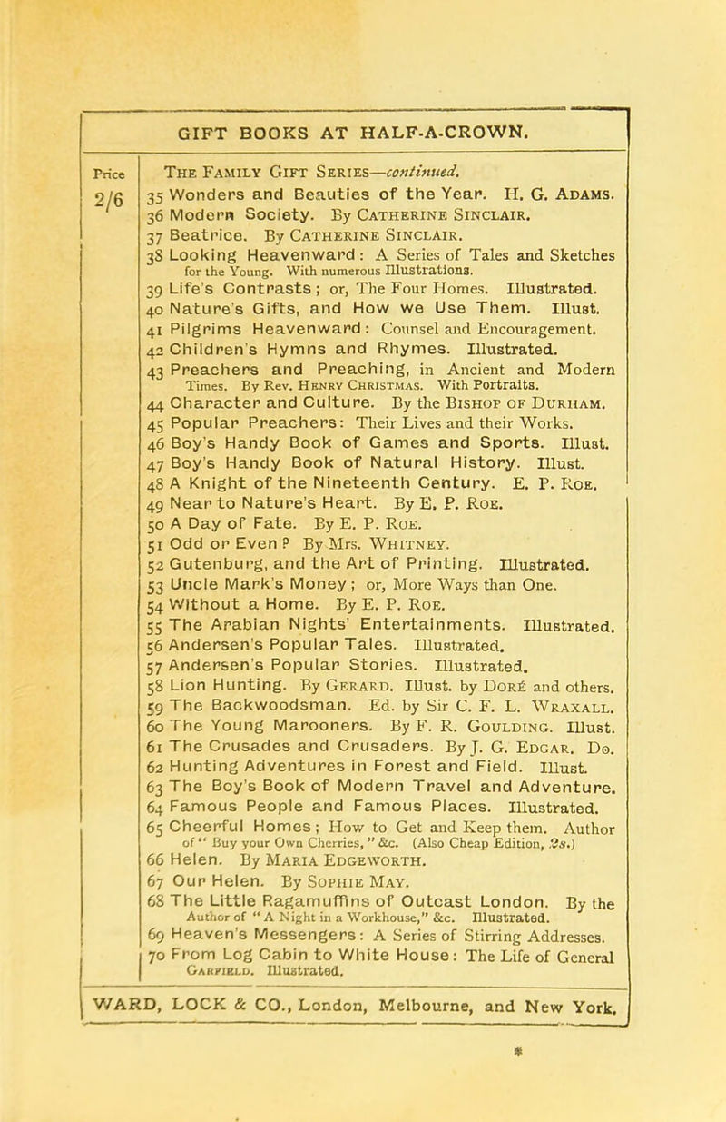 GIFT BOOKS AT HALF-A-CROWN. Price 2/6 The Family Gift Series—continued. 35 Wonders and Beauties of the Year. H. G. Adams. 36 Modern Society. By Catherine Sinclair. 37 Beatrice. By Catherine Sinclair. 38 Looking Heavenward: A Series of Tales and Sketches for the Young. With numerous Illustrations. 39 Life's Contrasts ; or, The Four Homes. Illustrated. 40 Nature's Gifts, and How we Use Them. Illust. 41 Pilgrims Heavenward: Counsel and Encouragement. 42 Children s Hymns and Rhymes. Illustrated. 43 Preachers and Preaching, in Ancient and Modern Times. By Rev. Henry Christmas. With Portraits. 44 Character and Culture. By the Bishop of Durham. 45 Popular Preachers: Their Lives and their Works. 46 Boy’s Handy Book of Games and Sports. Illust. 47 Boy’s Handy Book of Natural History. Illust. 48 A Knight of the Nineteenth Century. E. P. Roe. 49 Near to Nature’s Heart. By E. P. Roe. 50 A Day of Fate. By E. P. Roe. 51 Odd or Even P By Mrs. Whitney. 52 Gutenburg, and the Art of Printing. Illustrated. 53 Uncle Mark's Money; or, More Ways than One. 54 Without a Home. By E. P. Roe. 55 The Arabian Nights’ Entertainments. Illustrated. 56 Andersen’s Popular Tales. Illustrated. 57 Andersen’s Popular Stories. Illustrated. 58 Lion Hunting. By Gerard. Illust. by Dor£ and others. 59 The Backwoodsman. Ed. by Sir C. F. L. Wraxall. 60 The Young Marooners. By F. R. Goulding. Illust. 61 The Crusades and Crusaders. By J. G. Edgar. Do. 62 Hunting Adventures in Forest and Field. Illust. 63 The Boy's Book of Modern Travel and Adventure. 64 Famous People and Famous Places. Illustrated. 65 Cheerful Homes; How to Get and Keep them. Author of “ Buy your Own Cherries, ” &c. (Also Cheap Edition, 2s.) 66 Helen. By Maria Edgeworth. 67 Our Helen. By Sophie May. 68 The Little Ragamuffins of Outcast London. By the Author of “ A Night in a Workhouse,” &c. Illustrated. 69 Heaven’s Messengers: A Series of Stirring Addresses. 70 From Log Cabin to White House: The Life of General Garfield. Illustrated.