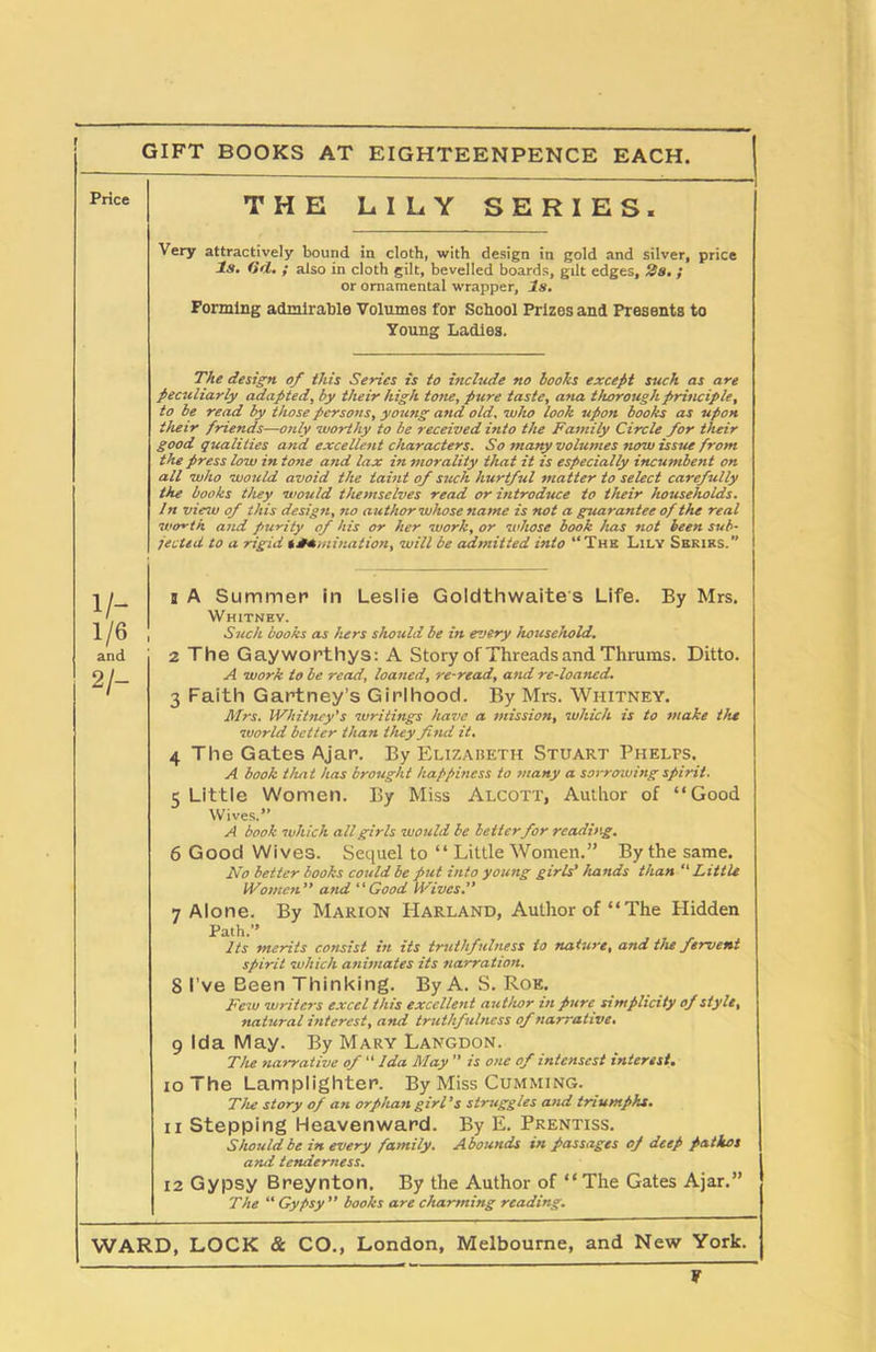 Price THE LILY SERI ES. Very attractively bound in cloth, with design in gold and silver, price Is. (id. ; also in cloth gilt, bevelled boards, gilt edges, 2a. ; or ornamental wrapper, Is. Forming admirable Volumes for School Prizes and Presents to Young Ladies. The design of this Series is to include no hooks except such as are peculiarly adapted, by their high tone, pure taste, ana thorough principle, to be read by those persons, young and old, who look upon books as upon their friends—only worthy to be received into the Family Circle for their good qualities and excellent characters. So many volumes now issue from the press low in tone and lax in morality that it is especially incumbent on all who would avoid the taint of such hurtful matter to select carefully the books they would themselves read or introduce to their households. 1 n view of this design, no author whose name is not a guarantee of the real wo~th and purity of his or her work, or whose book has not been sub- jected to a rigid Humiliation, will be admitted into “The Lily Series. 1/- 1/6 and 2/- Ditto. b A Summer in Leslie Goldthwaites Life. By Mrs. Whitney. Such books as hers should be in every household. 2 The Gayworthys: A Story of Threads and Thrums. A work to be read, loaned, re-read, and re-loaned. 3 Faith Gartney’s Girlhood. By Mrs. Whitney. Mrs. Whitney's writings have a mission, which is to make the world better than they find it. 4 The Gates Ajar. By Elizabeth Stuart Phelps. A book that has brought happiness to many a sot-rowing spirit. 5 Little Women. By Miss Alcott, Author of “Good Wives.” A book which all girls would be better for reading. 6 Good Wives. Sequel to “ Little Women.” By the same. No better books could be put into young girls' hands than  Little Women” and “Good Wives.” 7 Alone. By Marion Harland, Author of “The Hidden Path.” Its merits coTtsist in its truthfulness to naturt% and the fervent spirit •which animates its narration. 8 I’ve Been Thinking. By A. S. Roe. Few writers excel this excellent author in pure simplicity of style, natural interest, and truthfulness of narrative. 9 Ida May. By Mary Langdon. The narrative of “ Ida May ” is one of intcnscst interest. 10 The Lamplighter. By Miss Cumming. The story of an orphan girl’s struggles and triumphs. 11 Stepping Heavenward. By E. Prentiss. Should be in every family. Abounds in passages of deep pathos and tenderness. 12 Gypsy Breynton. By the Author of “The Gates Ajar.” The “ Gypsy ” books are charming reading. WARD, LOCK & CO., London, Melbourne, and New York. P