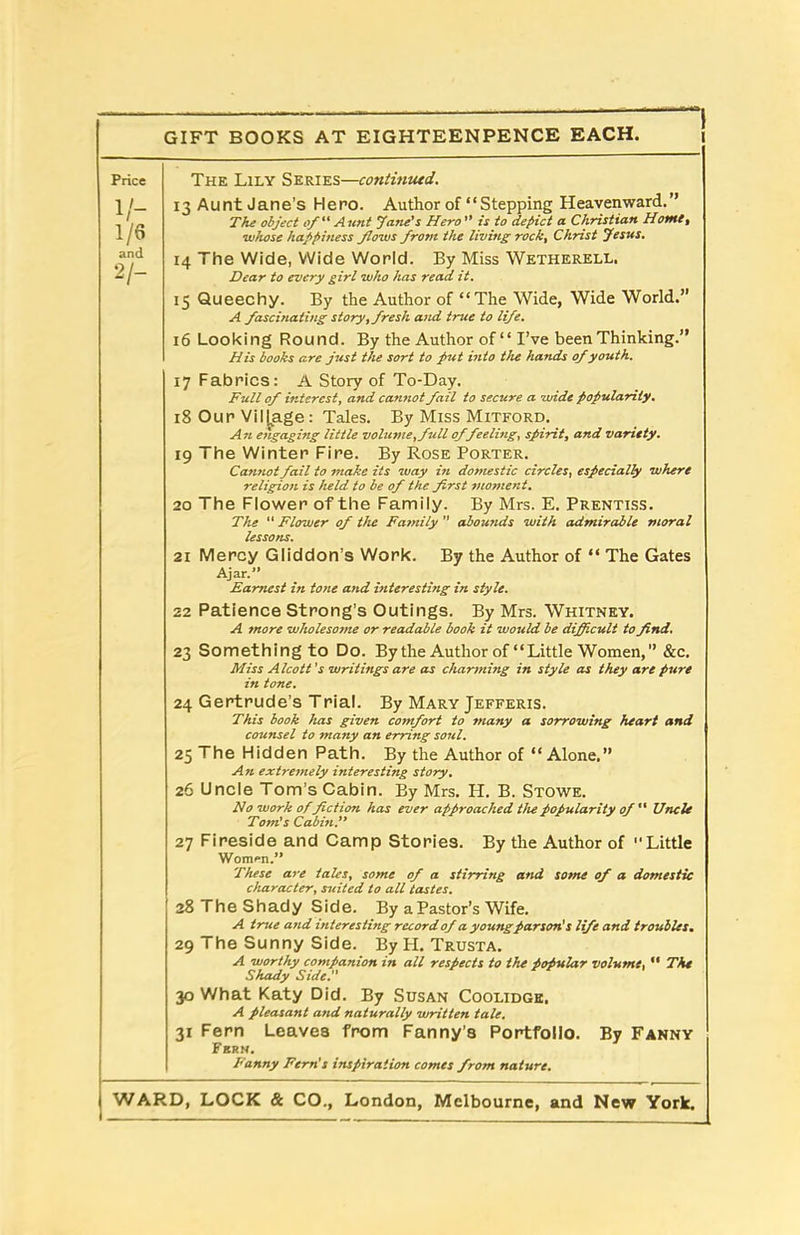 The Lily Series—coniintud. 13 Aunt Jane’s Hero. Author of “Stepping Heavenward.” The object of “ Aunt Jane's Hero ” is to depict a Christian Home, whose happiness flows frotn the living rock, Christ Jesus. 14 The Wide, Wide World. By Miss Wetherell. Dear to every girl who has read it. 15 Queechy. By the Author of “The Wide, Wide World.” A fascinating story, fresh and true to life. 16 Looking Round. By the Author of “ I’ve been Thinking.” His books are just the sort to put into the hands of youth. 17 Fabrics: A Story of To-Day. Full of interest, and cannot fail to secure a wide popularity. 18 Our Village: Tales. By Miss Mitford. A n engaging little vohcme,full of feeling, spirit, and variety. 19 The Winter Fire. By Rose Porter. Cannot fail to make its way in domestic circles, especially where religion is held to be of the first moment. 20 The Flower of the Family. By Mrs. E. Prentiss. The “ Flower ofi the Family  abounds with admirable moral lessons. 21 Mercy Gliddon’s Work. By the Author of “ The Gates Ajar.” Earnest in tone and interesting in style. 22 Patience Strong’s Outings. By Mrs. Whitney. A more wholesome or readable book it would be difficult to find. 23 Something to Do. By the Author of “Little Women, &c. Miss Alcott 's writings are as charming in style as they are pure in tone. 24 Gertrude’s Trial. By Mary Jefferis. This book has given comfort to many a sorrowing heart and counsel to many an erring soul. 25 The Hidden Path. By the Author of “ Alone.” An extremely interesting story. 26 Uncle Tom’s Cabin. By Mrs. H. B. Stowe. No work of fiction has ever approached the popularity of “ Uncle Tom's Cabin.” 27 Fireside and Camp Stories. By the Author of Little Women.” These are tales, some of a stirring and some ofi a domestic character, suited to all tastes. 28 The Shady Side. By a Pastor’s Wife. A true and interesting record of a young parson's life and troubles. 29 The Sunny Side. By H. Trusta. A worthy companion in all respects to the popular volume, “ The Shady Side.” 30 What Katy Did. By Susan Coolidge. A pleasant and naturally written tale. 31 Fern Leaves from Fanny’s Portfolio. By Fanny Fbrn. Fanny Fern's inspiration comes from nature. WARD, LOCK & CO., London, Melbourne, and New York. Price V- 1/6 and 2/-