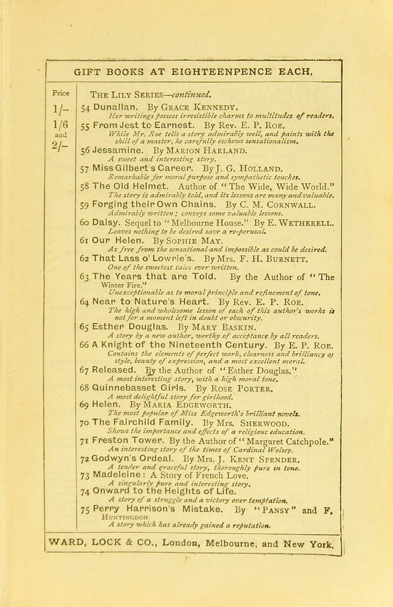 Price V- 1/6 and 2/- The Lily Series—continued. 54 Dunallan. By Grace Kennedy. Her writings possess irresistible charms to multitudes of readers. 55 From Jest to Earnest. By Rev. E. P. Roe. While Mr. Hoe tells a story admirably well, and paints with the skill of a master, he carefully eschews sensationalism. 56 Jessamine. By Marion Harland. A sweet and interesting story. 57 Miss Gilbert s Career. ByJ. G. PIolland. Remarkable for moral purpose and sympathetic touches. 58 The Old Helmet. Author of “The Wide, Wide World.” The story is admirably told, and its lessotts are many and valttable. 59 Forging their Own Chains. By C. M. Cornwall. Admirably written ; conveys some valuable lessons. 60 Daisy. Sequel to “ Melbourne House.” By E. Wetherell. Leaves nothing to be desired save a re-perusal. 61 Our Helen. By Sophie May. As free from the sensational and impossible as could be desired. 62 That Lass o’ Lowrie’s. By Mrs. F. H. Burnett. One of the sweetest tales ever written. 63 The Years that are Told. By the Author of “The Winter Fire.” Unexceptionable as to moral principle and refinement of tone. 64 Near to Nature’s Heart. By Rev. E. P. Roe. The high and wholesome lesson of each of this author's works is not for a moment left in doubt or obscurity. 65 Esther Douglas. By Mary Baskin. A story by a new author, worthy of acceptance by all readers. 66 A Knight of the Nineteenth Century. By E. P. Roe. Contains the elements of perfect work, clearness and brilliancy oj style, beauty of expression, and a most excellent moral. 67 Released. By the Author of “Esther Douglas.” A most interesting story, with a high moral tone. 68 Quinnebasset Girls. By Rose Porter, A most delightful story for girlhood. 69 Helen. By Maria Edgeworth. The most pofmlar of Miss Edgeworth's brilliant novels. 70 The Fairchild Family. By Mrs. Sherwood. Shows the importance and effects of a religious education. 71 Freston Tower. By the Author of “ Margaret Catchpole.” An interesting story of the tunes of Cardinal IVolsey. 72 Godwyn's Ordeal. By Mrs. J. Kent Spender, A tender and graceful story, thoroughly pure in tone. 73 Madeleine : A Story of French Love. A singularly pure and interesting story. 74 Onward to the Heights of Life. A story of a struggle and a victory over temptation. 75 Perry Harrison’s Mistake. By “Pansy” and F. Huntingdon. A story which has already gained a reputation.