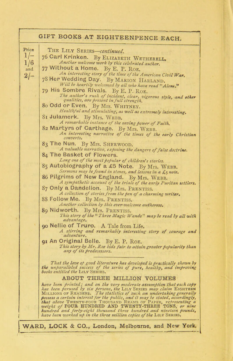 Price i/- 1/6 and 2/~ The Lily Series—continued. 76 Carl Krinken. By Elizabeth Wetherell, Another welcome work by this celebrated author. 77 Without a Home. By E. P. Roe. An interesting story 0/ the time 0/the American Civil War. 78 Her Wedding Day. By Marion IIarland. Will be heartily welcomed by all who have read “Alone.'’ 79 His Sombre Rivals. By E. P. Roe. The author's rush of incident, clear, vigorous style, and other qualities, are present in full strength. 80 Odd or Even. By Mrs. Whitney. Healthful and stimulating, as well as extremely interesting. 81 Julamerk. By Mrs. Webb. A remarkable instance of the saving power of Faith. 82 Martyrs of Carthage. By Mrs. Webb. An interesting narrative of the times of the early Christian converts. 83 The Nun. By Mrs. Sherwood. A valuable narrative, exposing the dangers of false doctrine. 84 The Basket of Flowers. Long one of the most popular of children's stories. 85 Autobiography of a £5 Note. By Mrs. Webb. Sermons may be found in stones, and lessons in a £5 note. 86 Pilgrims of New England. By Mrs. Webb. A sympathetic account of the trials of the early Puritan settlers. 87 Only a Dandelion. By Mrs. Prentiss. A collection of stories from the pen of a charming writer. 88 Follow Me. By Mrs. Prentiss. A nother collection by this ever-welcome authoress. 89 N id worth. By Mrs. Prentiss. This story of the “ Three Magic Wands  may be read by all with advantage. 90 Nellie of Truro. A Tale from Life. A stirring and remarkably interesting story of courage and adventure. 91 An Original Belle. By E. P. Roe. This story by Mr. Roe bids fair to attain greater popularity than any of its predecessors. That the love oj good literature has developed is practically shown by the unparalleled success of the series of pure, healthy, and improving books entitled the Lily Series. ABOUT THREE MILLION VOLUMES have been printed; a7id on the very moderate assumption that each copy has been perused by six persons, the Lily Series may claim Eighteen Millions of Readers. The statistics of such an undertaking generally possess a certain interest for the public, and it may be stated, accordingly, that above Twenty-four Thousand Reams of Paper, representing a weight of FOUR HUNDRED AND TWENTY-THREE TONS, or nine hundred and forty-eight thousand three hundred and nineteen pounds, have been worked up in the three million copies of the Lily Series. WARD, LOCK & CO., London, Melbourne, and New York. r