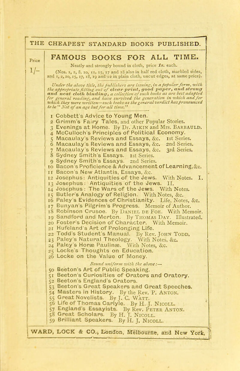 THE CHEAPEST STANDARD BOOKS PUBLISHED. FAMOUS BOOKS FOR ALL TIME. Neatly and strongly bound in cloth, price Is. each. (Nos. i, 2, 8, io, ti, is, 17 and 18 also in half red cloth, marbled sides, and 1, 2,10,15, 17, 18,19 and 22 in plain cloth, uncut edges, at same price). Under the above title, the publishers are issuing, in a popular form, with the appropriate fitting out of clear pr int, good paper, and strong and neat cloth binding, a collection of such books as are best adapted for general reading, and have survived the generation in which and for which they were written—such books as the general verdict haspronounced to be “ Not of an age butfor all time.” 1 Cobbett’s Advice to Young Men. 2 Grimm’s Fairy Tales, and other Popular Stories. 3 Evenings at Home. By Dr. Aikin and Mrs. Barbauld. 4 McCulloch's Principles of Political Economy. 5 Macaulay’s Reviews and Essays, &c. 1st Series. 6 Macaulay’s Reviews and Essays, &c. 2nd Series. 7 Macaulay’s Reviews and Essays, &c. 3rd Series. 8 Sydney Smith’s Essays. 1st Series. 9 Sydney Smith’s Essays. 2nd Series. 10 Bacon’s Proficience & Advancement of Learning,&c. 11 Bacon's New Atlantis, Essays, &c. 12 Josephus: Antiquities of the Jews. With Notes. I. 13 Josephus: Antiquities of the Jews. II. 14 Josephus : The Wars of the Jews. With Notes. 15 Butler’s Analogy of Religion. With Notes, &c. 16 Paleys Evidences of Christianity. Life, Notes, &c. 17 Bunyan’s Pilgrim’s Progress. Memoir of Author. 18 Robinson Crusoe. By Daniel de Foe. With Memoir. 19 Sandford and Merton. By Thomas Day. Illustrated. 20 Foster’s Decision of Character. With Memoir. 21 Hufeland’s Art of Prolonging Life. 22 Todd’s Student’s Manual. By Rev. John Todd. 23 Paley s Natural Theology. With Notes, &c. 24 Paley s Horae Paulinae. With Notes, &c. 25 Locke's Thoughts on Education. 26 Locke on the Value of Money. Bound uniform with the above:— 50 Beeton’s Art of Public Speaking. 51 Beeton’s Curiosities of Orators and Oratory. 52 Beeton’s England’s Orators. 53 Beeton’s Great Speakers and Great Speeches. 54 Masters in History. By the Rev. P. Anton. 55 Great Novelists. By J. C. Watt. 56 Life of Thomas Carlyle. By H. J. Nicoll. 57 England’s Essayists. By Rev. Peter Anton. 58 Great Scholars. By H. J. Nicoll. 59 Brilliant Speakers. By H. J. Nicoll.