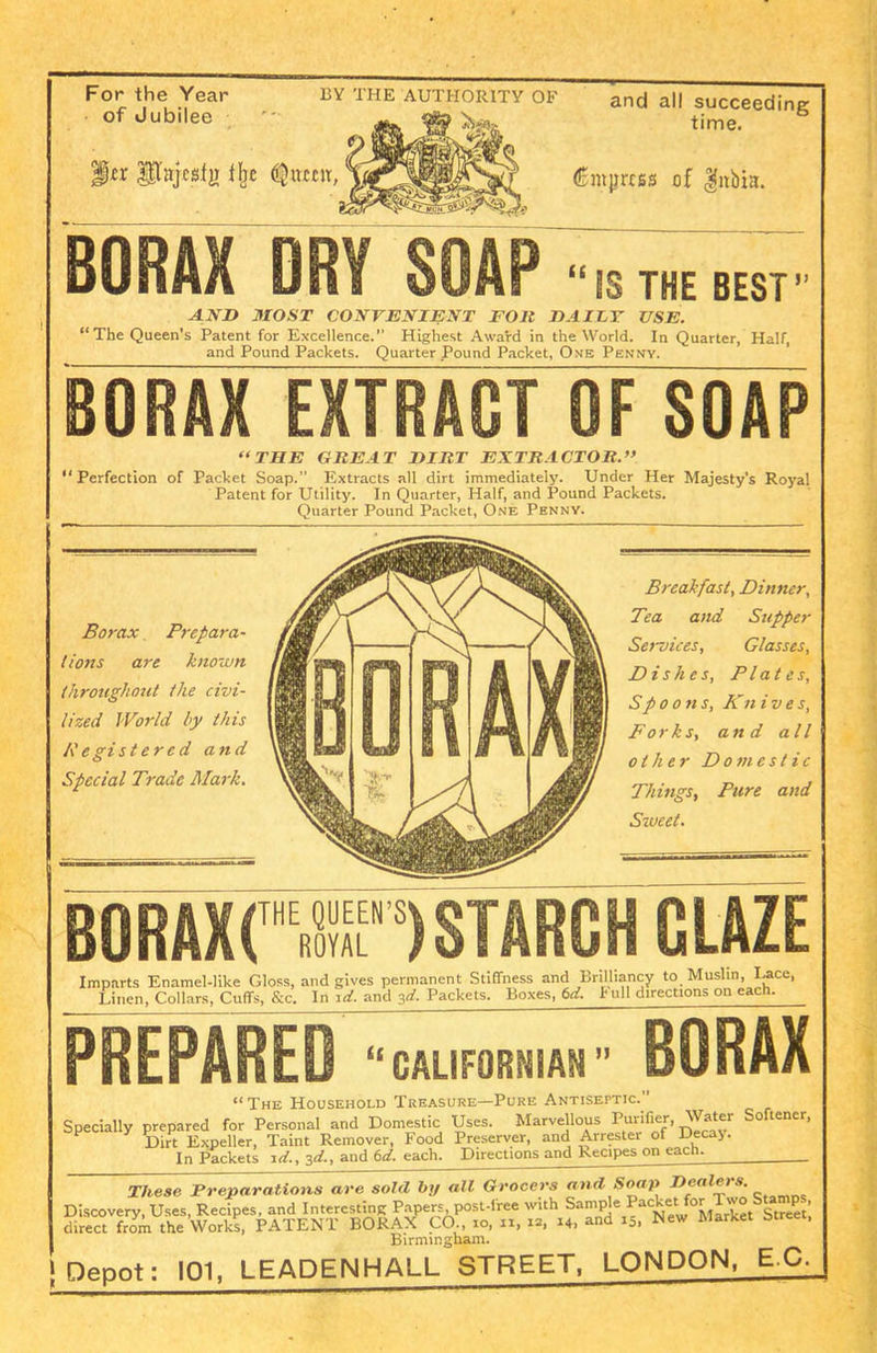 For the Year of Jubilee BY THE AUTHORITY OF ^lajcstji fbe (^ttccit, and all succeeding time. (Empress of gnbiu. BORAX DRY SOAP “IS THE BEST” AND MOST CONVENIENT FOll DAILT USE. “The Queen's Patent for Excellence.” Highest Award in the World. In Quarter, Half, and Pound Packets. Quarter Pound Packet, Ome Penny. BORAX EXTRACT OF SOAP “THE GEE AT DIRT EXTRACTOR.” “Perfection of Packet Soap.” Extracts all dirt immediately. Under Her Majesty’s Royal Patent for Utility. In Quarter, Half, and Pound Packets. Quarter Pound Packet, One Penny. Borax Prepara- tions are known throughout the civi- lized World by this Registered and Special Trade Mark. BORAX( Breakfast, Dinner, Tea and Supper Services, Glasses, Dishes, Plates, Spoons, Kn ives, Forks, and all other Domestic Things, Pare and Sweet. THE QUEEN’S ROYAL ) STARCH GLAZE Imparts Enamel-like Gloss, and gives permanent Stiffness and Brilliancy to Muslin, I-ace, Linen, Collars, Cuffs, &c. In id. and 3d. Packets. Boxes, 6d. h nil directions on each. PREPARED “CALIFORNIAN  BORAX “ The Household Treasure—Pure Antiseptic.” Specially prepared for Personal and Domestic Uses. Marvellous Purifier, Water Softener, Dirt Expeller, Taint Remover, Food Preserver, and Arrester of Deca>. In Packets id., 3d., and 6d. each. Directions and Recipes on each. . These Preparations are sold by all Grocers and Soap Dealers. Discovery, Uses, Recipes, and Interesting Papers post-free with Sample .^New^llrke^Street; direct from the Works, PATENT BORAX CO., 10, n, ia, 14, and 15, New Market acre , Birmingham. Depot: 101, LEADENHALL STREET, LONDON, E.C.