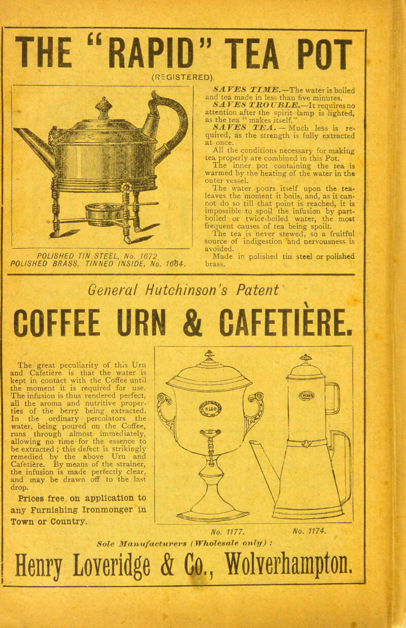 THE “RAPID” TEA POT (REGISTERED). POLISHED TIN STEEL, No. 1672 POLISHED BRASS, TINNED INSIDE, No. HA. VES TIME,—The water is boiled and tea made in less than five minutes. HAVES TROTJEEE.—It requiresno attention after the spirit lamp is lighted, as the tea “ makes itself. HA VES TEA. — Much less is re- quired, as the strength is fully extracted at once. All the conditions necessary for making tea properly are combined in this Pot. The inner pot containing the tea is warmed by the heating of the water in the outer vessel. The water pours itself upon the tea- leaves the moment it boils, and, as it can- not do so till that point is reached, it is impossible to spoil the infusion by part- boiled or twice-boiled water, the most frequent causes of tea being spoilt. The tea is never stewed, so a fruitful source of indigestion and nervousness is avoided. Made in polished tin steel or polished brass. General Hutchinson’s Patent COFFEE URN & CAFETIERE. The great peculiarity of this Urn and Cafetiere is that the water is kept in contact with the Coffee until the moment it is required for use. The infusion is thus rendered perfect, all the aroma and nutritive proper- ties of the berry being extracted. In the ordinary percolators the water, being poured on the Coffee, runs through almost immediately, allowing no time for the essence to be extracted ; this defect is strikingly remedied by' the above Urn and Cafetiere. By means of the strainer, the infusion is made perfectly clear, and may be drawn off to the last drop. Prices free on application to any Furnishing Ironmonger in Town or Country. Sole Manufacturers (Wholesale onli/) : Henry Loveridge & Go., Wolverhampton.