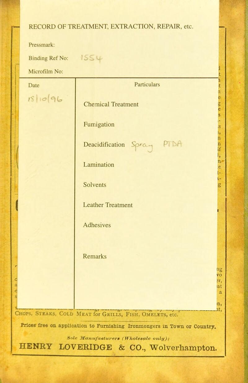 [*- RECORD OF TREATMENT, EXTRACTION, REPAIR, etc. Pressmark: Binding Ref No: Microfilm No: Date Particulars Chemical Treatment Fumigation Deacidification Sp^c. j Lamination Solvents Leather Treatment Adhesives Remarks Chops, Steaks, Cold Meat for Grills, Fish, Omelets, etc. Prices free on application to Furnishing Ironmongers in Town or Country. Sole Manufacturers (Wholesale only): HENRY LOVERIDGE & CO., Wolverhampton.