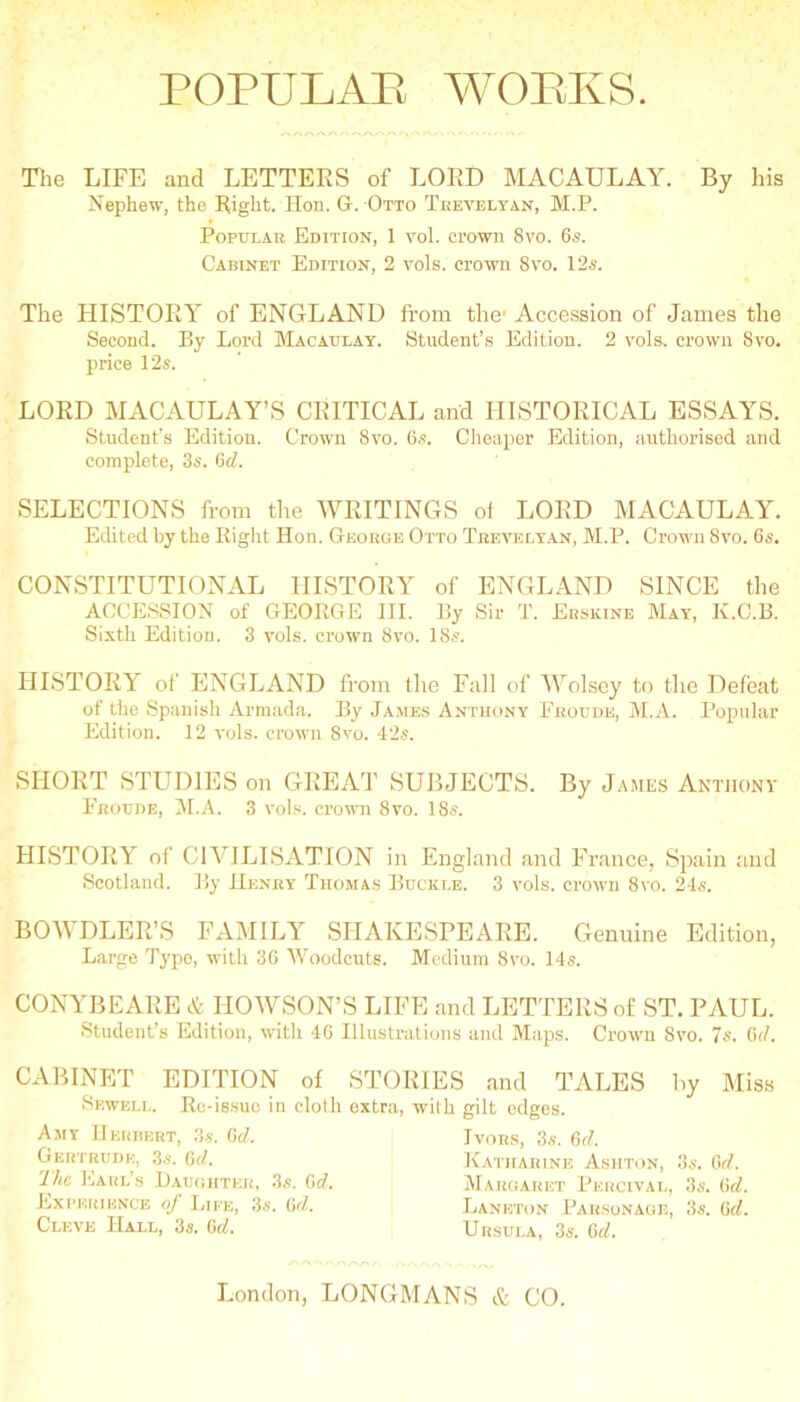 The LIFE and LETTEES of LOED MACAULAY. By his Nephew, the Eight. lion. Gr. Otto Trevelyan, M.P. PoPTjLAH Edition, 1 vol. crown 8vo. 6s. Cabinet Edition, 2 vols. crown 8vo. 12s. The HISTOEY of ENGLAND from the' Accession of Janies the Second. By Lord Macaulay. Student’s Edition. 2 vols. crown 8vo. price 12s. LOED MACAULAY’S CEITICAL and HISTOEICAL ESSAYS. Student’s Edition. Crown 8vo. 6s. Cheaper Edition, authorised and complete, 3s. 6d. SELECTIONS from the WEITINGS of LOED MACAULAY. Edited by the Right Hon. George Otto Trevelyan, M.P. Crown 8vo. 6s. CONSTITUTIONAL HISTOEY of ENGLAND SINCE the ACCESSION of GEORGE III. By Sir T. Erskine May, K.C.B. Sixth Edition. 3 vols. crown 8vo. 18s. HISTOEY of ENGLAND from tlie Fall of Wolsey to the Defeat of the Spanish Armada. By James Anthony Froude, M.A. Popular Edition. 12 vols. crown 8vo. 42s. SHOET STUDIES on GEEAT SUBJECTS. By James Anthony Froude, M.A. 3 vols. crown 8vo. 18s. HISTOEY of CIVILISATION in England and France, Siiain and Scotland. By Henry Thomas Buckle. 3 vols. croivn 8vo. 24s. BOWDLEE’S FAMILY SHAKESPEAEE. Genuine Edition, Large Typo, with 36 Woodcuts. Medium 8vo. 14s. CONYBEAEE HOWSON’S LIFE and LETTEES of ST. PiVUL. Student’s Edition, with 46 Illustrations and Maps. Crown 8vo. 7s. 6i/. CxVBINET EDITION of STORIES and TALES by Miss Sewell. Re-issue in clolh extra, with gilt edges. Amy IIerheut, 3-s. Gd. GliR’ITtUDE, 3s. Gd. The Earl’s Laughter, 3,s. Gd. Experience of Life, 3s. Gd. Cleve Hall, 3s. Gd. Ivors, 3s. Gd. Katharine Ashton, 3s. Gd. iMargaret Percival, 3s. Gd. Laneton Parsonage, 3s. Gd. Ursula, 3s. Gd.