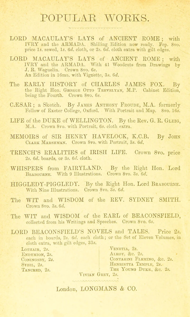 LORD MACAULAY’S LAYS of ANCIENT ROME ; with IVRY and the ARMADA. Shilling Edition now ready. Fcp. 8vo. price li. sewed, Is. Qd. cloth, or 2s. Q>d. cloth extra with gilt edges. LORD MACAULAY’S LAYS of ANCIENT ROME ; with IVRY and the ARMADA. With 41 Woodcuts from Drawings by J. R. Weguelin. Grown 8vo. 6s. An Edition in 16mo. with Vignette, 3s. Qd. The EARLY HISTORY of CHARLES JAMES POX. By the Right Hon. Geobge Otto Trevelyan, M.P. Cabinet Edition, being the Fourth. Crown 8vo. 6s. CiESAR ; a Sketch. By James Anthony Proude, M.A. formerly Fellow of Exeter College, Oxford. With Portrait and Map. 8vo. 16s. LIPE of the DUKE of WELLINGTON. By the Rev. G. R. Gleig, M.A. Crown 8vo. with Portrait, 6s. cloth extra. MEMOIRS of SIR HENRY HAVELOCK, K.C.B. By John Clark Marshman. Crown 8vo. with Portrait, 3s. Gd. TRENCH’S REALITIES of IRISH LIPE. Crown 8vo. price 2s. 6d. boards, or 3s. 6d. cloth. WHISPERS from PAIRYLAND. By the Right Hon. Lord Brabodbne. With 9 Illustrations. Crown 8vo. 3s. 6tf. HIGGLEDY-PIGGLEDY. By the Right Hon. Lord Brabourne. With Nine Illustrations. Crown 8vo. 3s. 6d. The WIT and WISDOM of the REV. SYDNEY SMITH. Crown 8vo. 3s. 6d. The WIT and WISDOM of the EARL of BEACONSPIELD, collected from his AVritings and Speeches. Crown 8vo. 6s. LORD BEACONSPIELD’S NOVELS and TALES. Price 2s. each in boai-ds, 2s. 6J. eacli cloth; or the Sot of Eleven A^oluiues, in cloth extra, with gilt edges, 33s. Lotiiaib, 2s. Endymion, 2s. Coninoshy, 2s. Syuil, 2s. Tancbbd, 2s. A^enetia, 2s. ' Ai.roy, &c. 2s. ' CoNTAUlNI FlE.MINO, &C. 2s. Henriktta Temple, 2s. I Tun Young Duke, &e. 2s. A'^ivian Grey, 2s. . --S/VA •y\'- • -NA