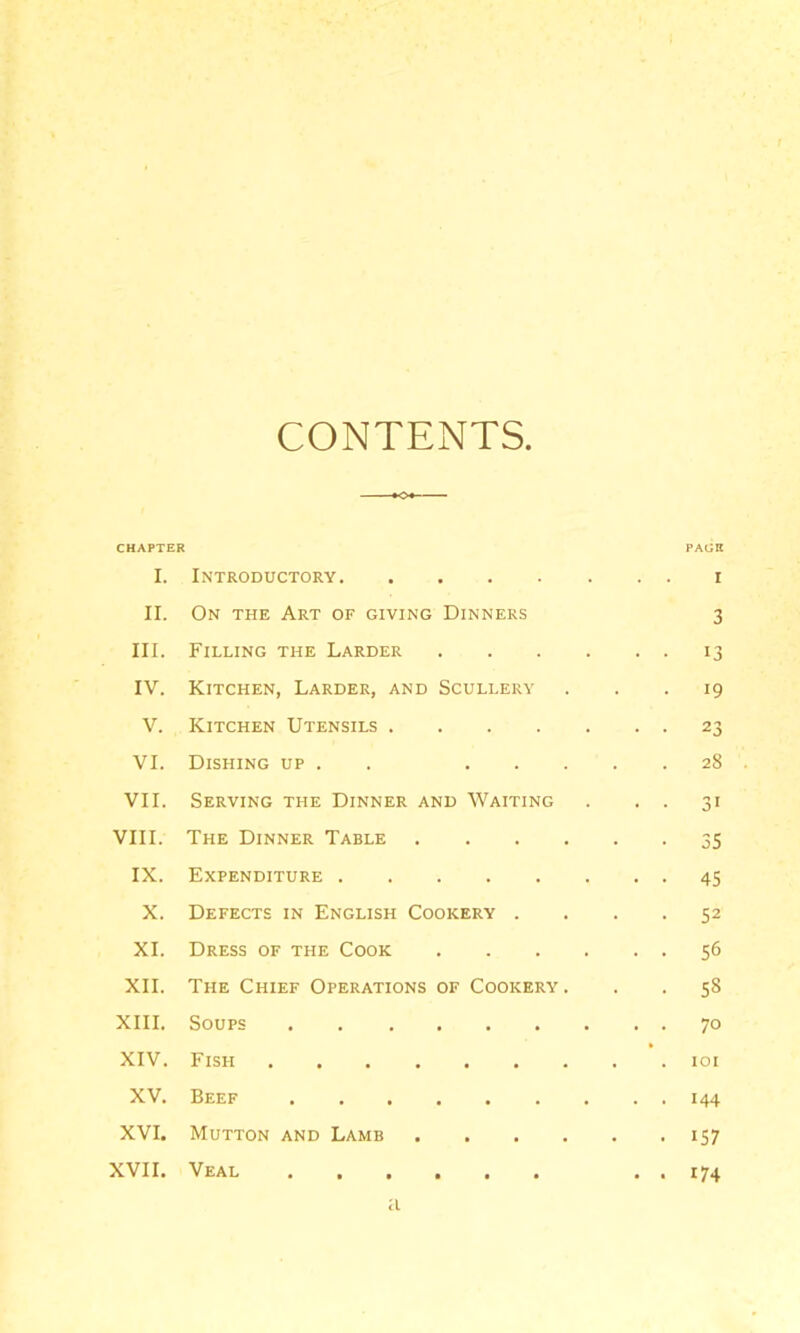 CONTENTS. CHAPTER PAGE I. Introductory. I II. On the Art of giving Dinners 3 III. Filling the Larder . 13 IV. Kitchen, Larder, and Scullery 19 V. Kitchen Utensils . . . . 23 VI. Dishing up . . • 28 VII. Serving the Dinner and Waiting 31 VIII. The Dinner Table . . 55 IX. Expenditure . 45 X. Defects in English Cookery . - 52 XI. Dress of the Cook . 56 XII. The Chief Operations OF Cookery. . 58 XIII. Soups 70 XIV. Fish .... • lOI XV. Beef 144 XVI. Mutton and Lamb . • • 157 XVII. Veal . . . • « 174 a