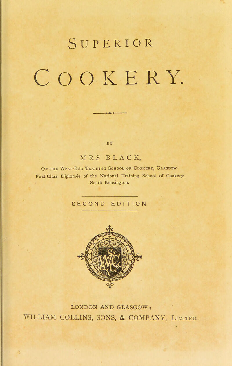 Superior Cooker y. BY MRS BLACK, Of the Wfst-End Training School of Cookery, Glasgow. First-Class Diplomee of the National Training School of Cookery. South Kensington- SECOND EDITION LONDON AND GLASGOW: WILLIAM COLLINS, SONS, & COMPANY, Limited. t