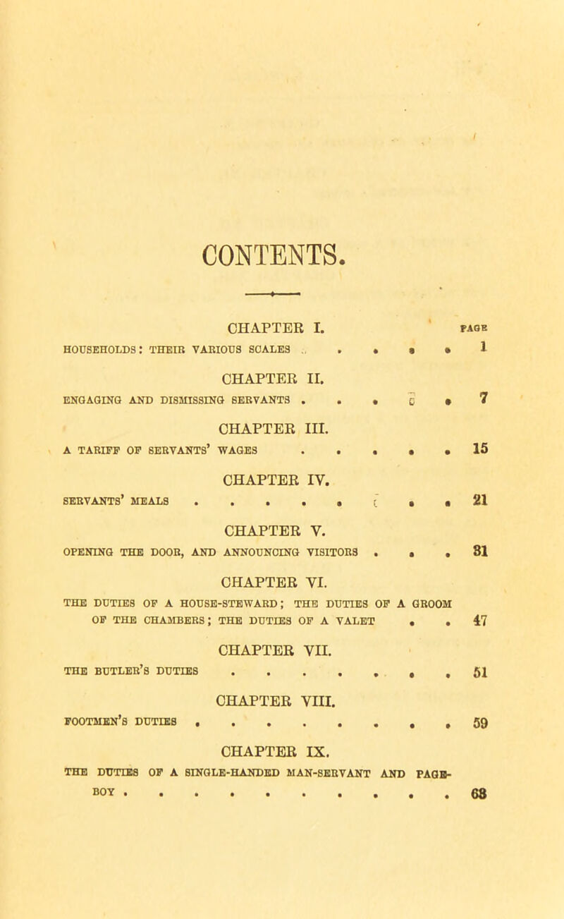 CONTENTS. CHAPTER households: their various scales I. • • • PAGE 1 CHAPTER ENGAGING AND DISMISSING SERVANTS . II. • • C • 7 CHAPTER A TARIFF OP SERVANTS’ WAGES III. • • • • 15 CHAPTER servants’ meals . IV. • f • • 21 CHAPTER V. OPENING THE DOOB, AND ANNOUNCING VISITORS ... 81 CHAPTER VI. THE DUTIES OP A HOUSE-STEWARD; THE DUTIES OP A GROOM OP THE CHAMBERS; THE DUTIES OP A VALET . .47 CHAPTER VII. THE BUTLER’S DUTIES 51 CHAPTER VIII. footmen’s duties . 59 CHAPTER IX. the duties op a single-handed man-servant and page- boy 68