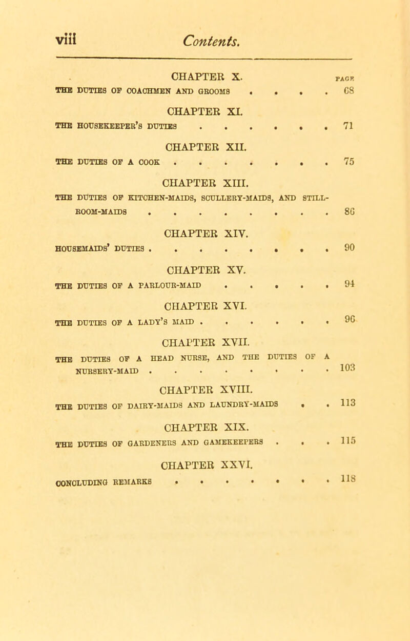 CHAPTER X. THE DUTIES OP COACHMEN AND GROOMS . • • • PAGE C8 CHAPTER XI. THE HOUSEKEEPER’S DUTIES • • • 71 CHAPTER XII. THE DUTIES OP A COOK .... • • • 75 CHAPTER XIII. THE DUTIES OP KITCHEN-MAIDS, SCULLERY-MAIDS, AND ROOM-MAIDS STILL- • • 80 CHAPTER XIV. housemaids’ duties 90 CHAPTER XV. THE DUTIES OP A PARLOUR-MAID • • • 94 CHAPTER XVI. THE DUTIES OP A LADY’S MAID . . . • • • 9G CHAPTER XVII. THE DUTIES OP A HEAD NURSE, AND THE DUTIES OF A NURSERY-MAID • luo CHAPTER XVIII. THE DUTIES OP DAIRY-MAIDS AND LAUNDRY-MAIDS • . 113 CHAPTER XIX. THE DUTIES OF GARDENERS AND GAMEKEErERS . . .115 CHAPTER XXVI. CONCLUDING REMARKS 118