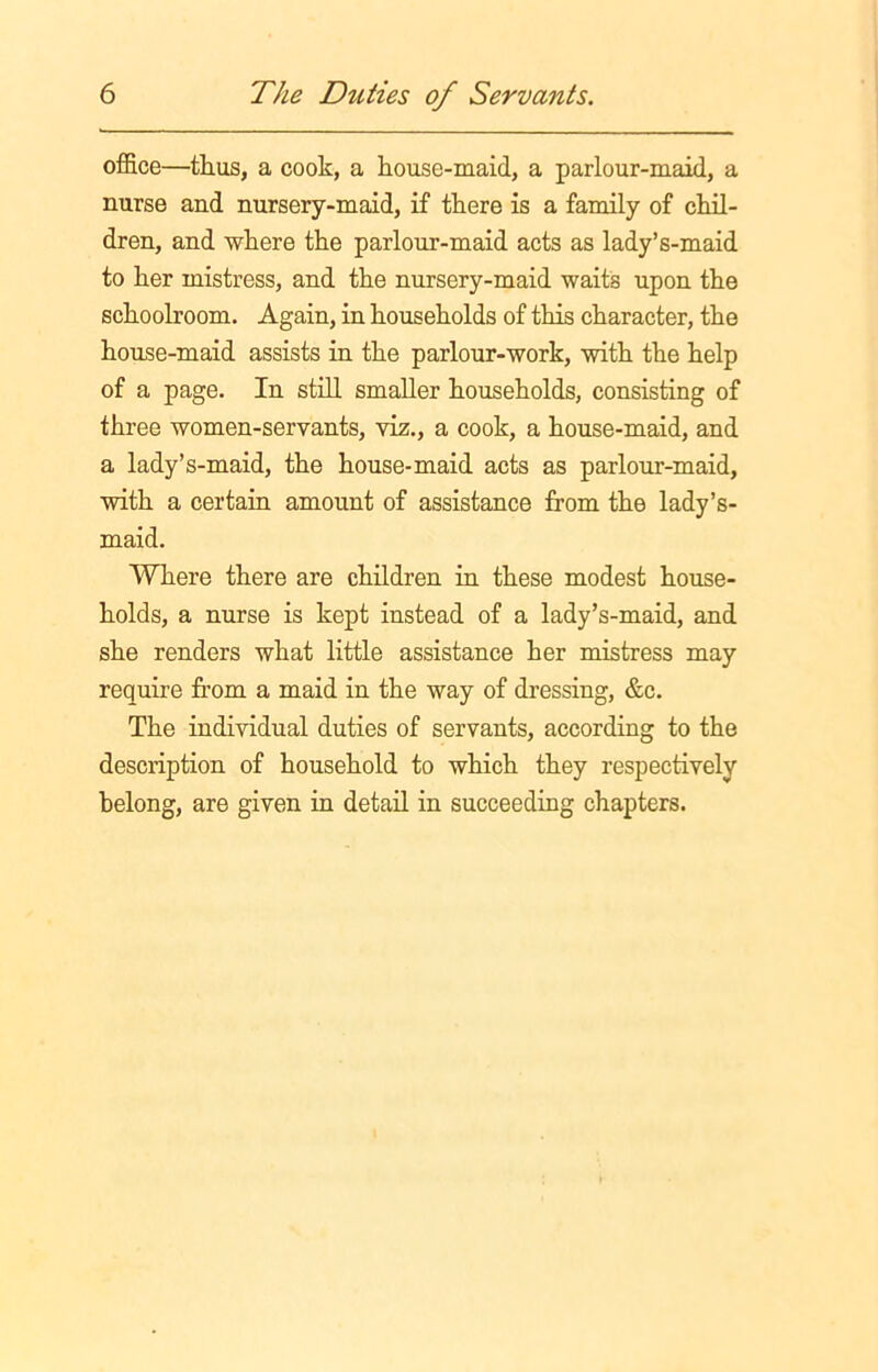 office—thus, a cook, a house-maid, a parlour-maid, a nurse and nursery-maid, if there is a family of chil- dren, and where the parlour-maid acts as lady’s-maid to her mistress, and the nursery-maid waits upon the schoolroom. Again, in households of this character, the house-maid assists in the parlour-work, with the help of a page. In still smaller households, consisting of three women-servants, viz., a cook, a house-maid, and a lady’s-maid, the house-maid acts as parlour-maid, with a certain amount of assistance from the lady’s- maid. Where there are children in these modest house- holds, a nurse is kept instead of a lady’s-maid, and she renders what little assistance her mistress may require from a maid in the way of dressing, &c. The individual duties of servants, according to the description of household to which they respectively belong, are given in detail in succeeding chapters.