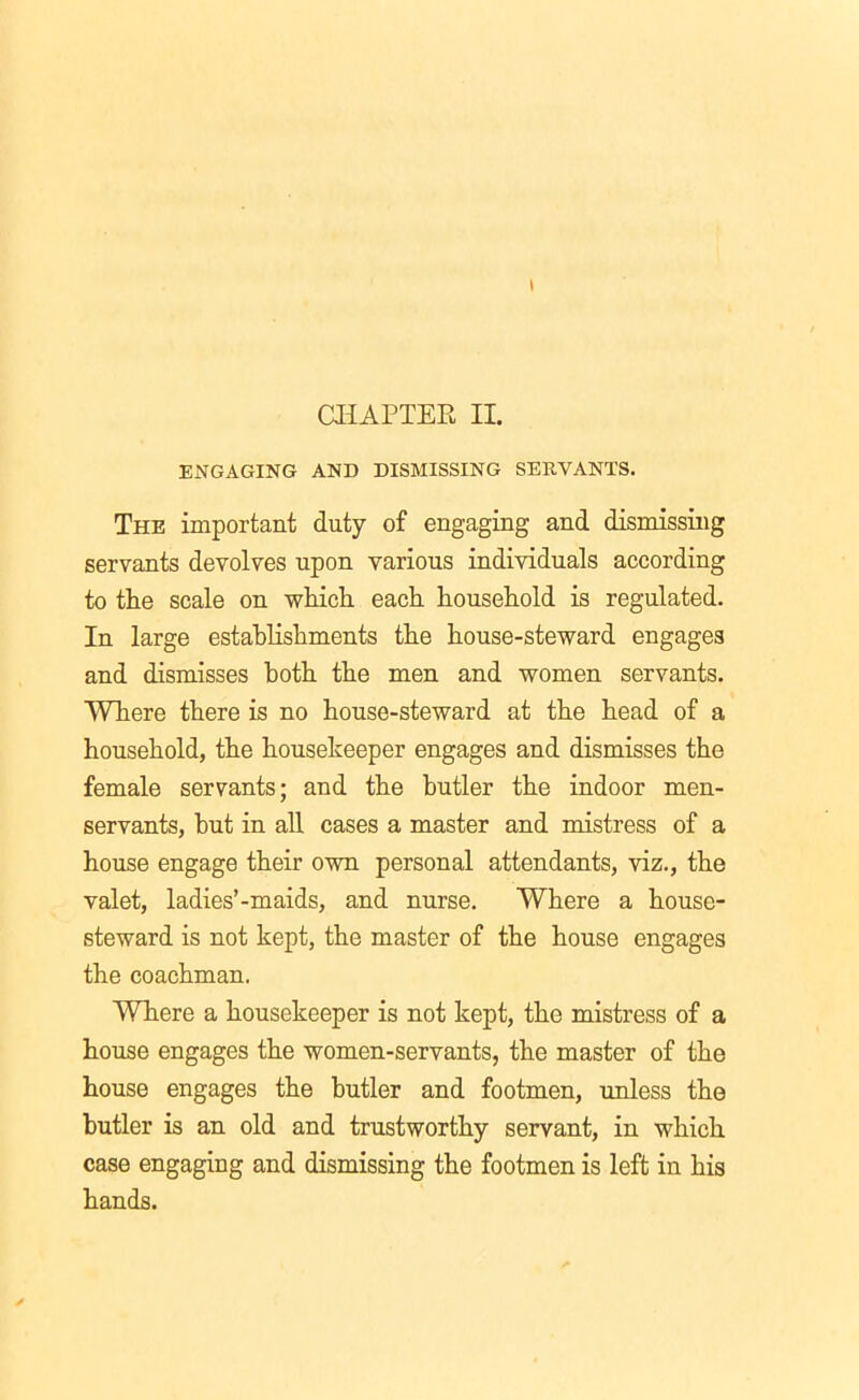 CHAPTER II. ENGAGING AND DISMISSING SERVANTS. The important duty of engaging and dismissing servants devolves upon various individuals according to the scale on which each household is regulated. In large establishments the house-steward engages and dismisses both the men and women servants. Where there is no house-steward at the head of a household, the housekeeper engages and dismisses the female servants; and the butler the indoor men- servants, but in all cases a master and mistress of a house engage their own personal attendants, viz., the valet, ladies’-maids, and nurse. Where a house- steward is not kept, the master of the house engages the coachman. Where a housekeeper is not kept, the mistress of a house engages the women-servants, the master of the house engages the butler and footmen, unless the butler is an old and trustworthy servant, in which case engaging and dismissing the footmen is left in his hands.