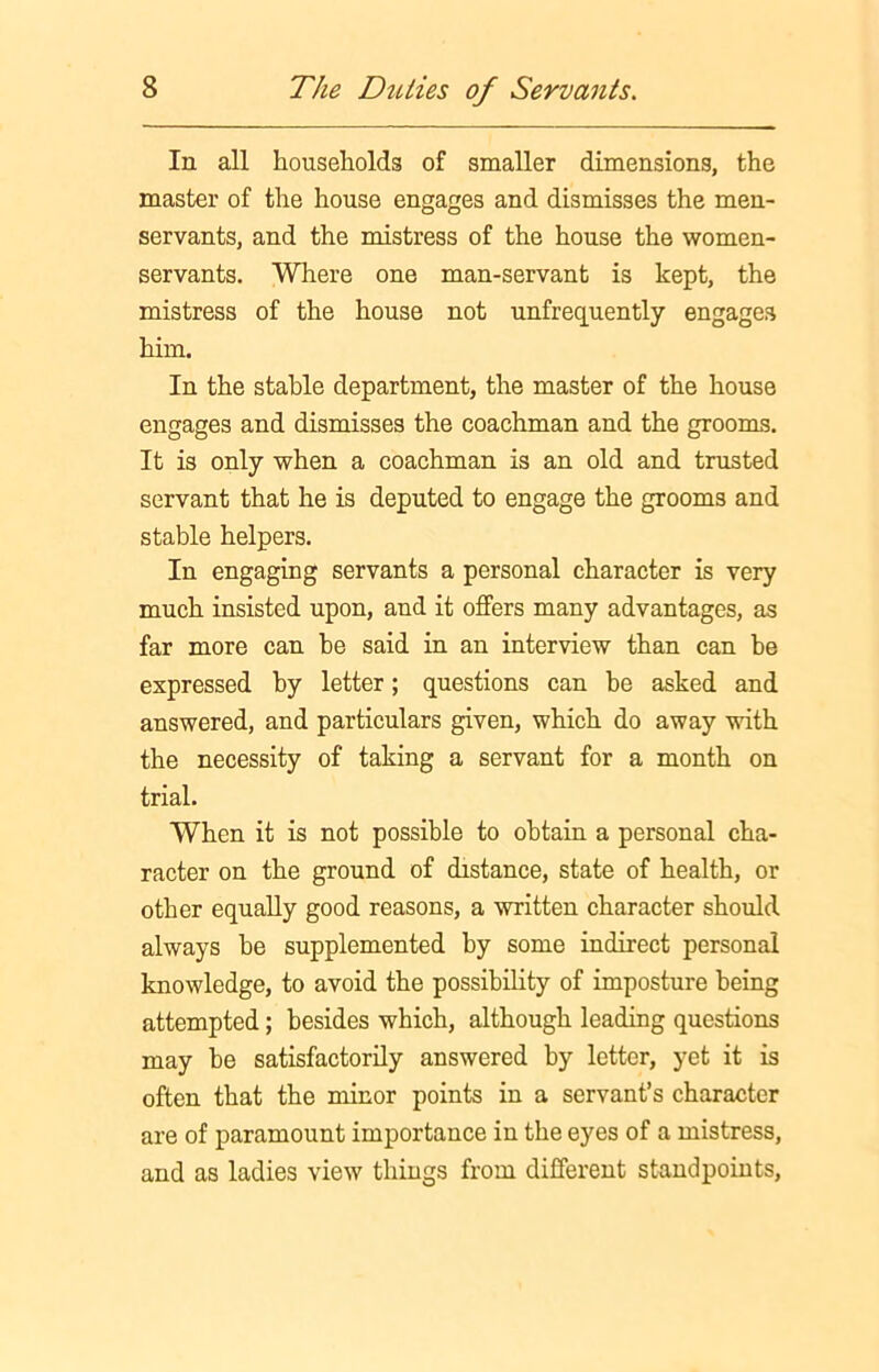 In all households of smaller dimensions, the master of the house engages and dismisses the men- servants, and the mistress of the house the women- servants. Where one man-servant is kept, the mistress of the house not unfrequently engages him. In the stable department, the master of the house engages and dismisses the coachman and the grooms. It is only when a coachman is an old and trusted servant that he is deputed to engage the grooms and stable helpers. In engaging servants a personal character is very much insisted upon, and it offers many advantages, as far more can be said in an interview than can be expressed by letter; questions can be asked and answered, and particulars given, which do away with the necessity of taking a servant for a month on trial. When it is not possible to obtain a personal cha- racter on the ground of distance, state of health, or other equally good reasons, a written character should always be supplemented by some indirect personal knowledge, to avoid the possibility of imposture being attempted; besides which, although leading questions may be satisfactorily answered by letter, yet it is often that the minor points in a servant’s character are of paramount importance in the eyes of a mistress, and as ladies view things from different standpoints,