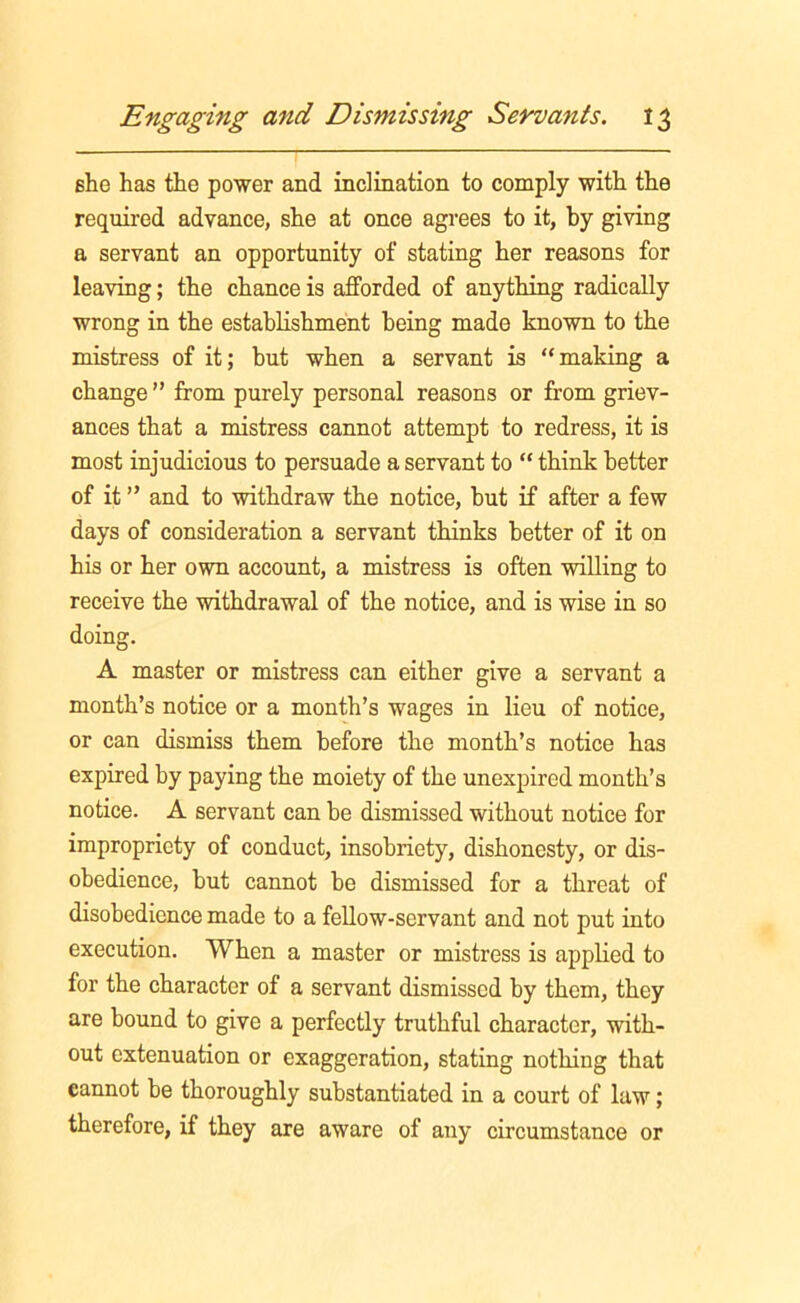 she has the power and inclination to comply with the required advance, she at once agrees to it, by giving a servant an opportunity of stating her reasons for leaving; the chance is afforded of anything radically wrong in the establishment being made known to the mistress of it; but when a servant is “making a change ” from purely personal reasons or from griev- ances that a mistress cannot attempt to redress, it is most injudicious to persuade a servant to “ think better of it ” and to withdraw the notice, hut if after a few days of consideration a servant thinks better of it on his or her own account, a mistress is often willing to receive the withdrawal of the notice, and is wise in so doing. A master or mistress can either give a servant a month’s notice or a month’s wages in lieu of notice, or can dismiss them before the month’s notice has expired by paying the moiety of the unexpired month’s notice. A servant can be dismissed without notice for impropriety of conduct, insobriety, dishonesty, or dis- obedience, but cannot be dismissed for a threat of disobedience made to a fellow-servant and not put into execution. When a master or mistress is applied to for the character of a servant dismissed by them, they are bound to give a perfectly truthful character, with- out extenuation or exaggeration, stating nothing that cannot be thoroughly substantiated in a court of law; therefore, if they are aware of any circumstance or