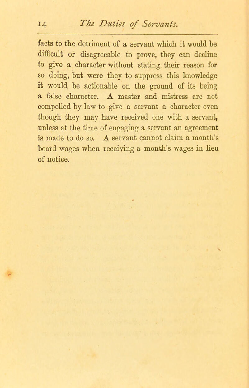 facts to the detriment of a servant which it would be difficult or disagreeable to prove, they can decline to give a character without stating their reason for so doing, but were they to suppress this knowledge it would he actionable on the ground of its being a false character. A master and mistress are not compelled by law to give a servant a character even though they may have received one with a servant, unless at the time of engaging a servant an agreement is made to do so. A servant cannot claim a month’s board wages when receiving a month’s wages in lieu of notice.