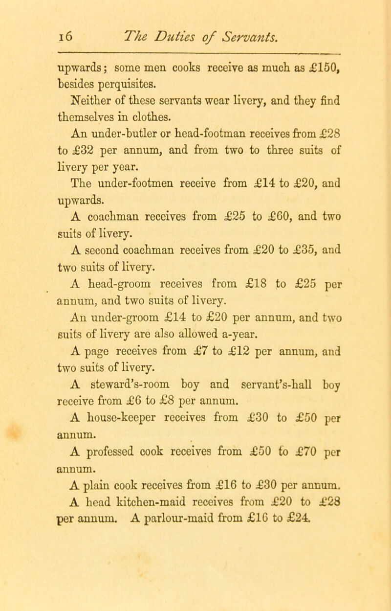 upwards; some men cooks receive as much as £150, besides perquisites. Neither of these servants wear livery, and they find themselves in clothes. An under-butler or head-footman receives from £28 to £32 per annum, and from two to three suits of livery per year. The under-footmen receive from £14 to £20, and upwards. A coachman receives from £25 to £60, and two suits of livery. A second coachman receives from £20 to £35, and two suits of livery. A head-groom receives from £18 to £25 per annum, and two suits of livery. An under-groom £14 to £20 per annum, and two suits of livery are also allowed a-year. A page receives from £7 to £12 per annum, and two suits of livery. A steward’s-room boy and servant’s-hall boy receive from £6 to £8 per annum. A house-keeper receives from £30 to £50 per annum. A professed cook receives from £50 to £70 per anuum. A plain cook receives from £16 to £30 per annum. A head kitchen-maid receives from £20 to £28