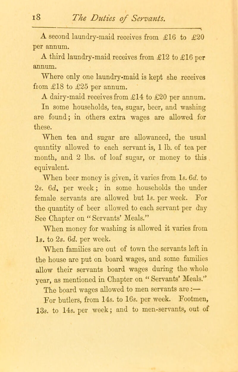 A second laundry-maid receives from £16 to £20 per annum. A third laundry-maid receives from £12 to £16 per annum. Where only one laundry-maid is kept she receives from £18 to £25 per annum. A dairy-maid receives from £14 to £20 per annum. In some households, tea, sugar, heer, and washing are found; in others extra wages are allowed for these. When tea and sugar are allowanced, the usual quantity allowed to each servant is, 1 lb. of tea per month, and 2 lbs. of loaf sugar, or money to this equivalent. When beer money is given, it varies from Is. 6r/. to 2s. 6cl. per week; in some households the under female servants are allowed hut Is. per week. For the quantity of beer allowed to each servant per day See Chapter on “ Servants’ Meals.” When money for washing is allowed it varies from Is. to 2s. 6d. per week. When families are out of town the servants left in the house are put on hoard wages, and some families allow their servants board wages during the whole year, as mentioned in Chapter on “ Servants’ Meals.” The hoard wages allowed to men servants are:— For butlers, from 14s. to 16s. per week. Footmen, 13s. to 14s. per week; and to men-servants, out of